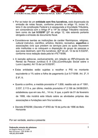 2
Por se tratar de um entidade sem fins lucrativos, está dispensada da
emissão de notas fiscais, conforme previsto no artigo 15, inciso VI,
letra C da constituição Federal e é assegurada a Imunidade Tributária,
em consonância com o Artigo 9º e 14º do código Tributário nacional,
bem como da Lei 9.532/97 §3º do artigo 12, não estando portanto
obrigada a emissão de documento fiscal.
Considera-se isentas as instituições de caráter filantrópicos, religioso,
cultural instrutivo, cientifico, artístico, literário, recreativo, esportivo e
associações civis que prestem os serviços para os quais houverem
sido instituídas e os coloquem a disposição do grupo de pessoas a
que esse destinam, sem fins lucrativos; (§3º do art. 12 da lei 9.532/97,
conforme nova redação dada pela lei nº9.718/98;
A isenção aplica-se, exclusivamente, em relação ao IRPJ(Imposto de
Renda da Pessoa Jurídica) E À CSLL(Contribuição Social sobre o
Lucro Liquido); Art 15 da Lei 9.532/97;
Estas entidades estão sujeitas a recolher o PIS no montante
equivalente a 1% sobre a folha de pagamento (Lei 9.715/98. Art. 2º, II
E 8º, II;
Quanto a confins, a medida provisória nº 1.858, reedita sob os nº 1991,
2.037, 2.113 e, por último, medida provisória nº 2.158 de 24/08/2001,
estabeleceu que em seu Art.,. 14 inc. X que, a partir de 01 de fevereiro
de 1999, não incidirá este tributo sobre as atividades próprias das
associações e fundações sem fins lucrativos.
Decreto 8783/96 | Decreto nº 8783 de 19 de junho de 1996 de Belo
Horizonte
Por ser verdade, assina a presente
 