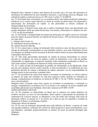 Parágrafo único. Quando se apurar, pela abertura da sucessão, que o de cujus não apresentou as
declarações de rendimentos de anos-calendário anteriores, a cuja entrega estivesse obrigado, será
cobrada do espólio a multa prevista no art. 999, inciso I, alínea "c" do RIR/94.
Art. 22. Inexistindo bens a inventariar ou, na existência destes, não tenham produzido rendimentos
tributáveis ou os valores sejam inferiores ao limite de isenção da tabela anual, fica dispensada a
apresentação das declarações do espólio, se não preenchidas as demais condições de
obrigatoriedade da sua entrega.
Parágrafo único. O disposto neste artigo não se aplica à declaração final, cuja apresentação será
sempre obrigatória, desde que tenha havido bens a inventariar, observando-se o disposto nos arts.
7º e 8º, no que for pertinente.
Art. 23. Inexistindo a obrigatoriedade de entrega das declarações do espólio, deverá ser solicitada
baixa do registro da pessoa falecida, no Cadastro de Pessoas Físicas - CPF na forma das instruções
em vigor, pelo:
I - cônjuge sobrevivente; ou
II - dependente da pessoa falecida; ou
III - parente da pessoa falecida.
Art. 24. Se o prazo para a entrega da declaração final encerrar-se antes da data prevista para a
entrega da declaração correspondente ao ano-calendário anterior, essas duas declarações devem
ser entregues na unidade local da Secretaria da Receita Federal, dentro do prazo determinado para
a declaração final (art.8º).
Art. 25. Não serão apresentadas declarações de espólio de pessoas domiciliadas no exterior,
devendo ser recolhidos, em nome do espólio, a partir do falecimento e até a data da partilha,
sobrepartilha ou adjudicação, os impostos incidentes sobre rendimentos produzidos no Brasil, os
quais estão sujeitos à incidência do imposto de renda exclusivamente na fonte.
Art. 26. A partir da data da homologação da partilha, da sobrepartilha ou da adjudicação, desde
que não seja interposto recurso contra a decisão, os bens inventariados e os rendimentos por eles
produzidos deixarão de compor a declaração do espólio, passando a ser de responsabilidade do
cônjuge meeiro ou dos sucessores a qualquer título.
Art. 27. Na inexistência de outros bens sujeitos a inventário ou arrolamento, os valores relativos
ao imposto de renda, não recebidos em vida pelo respectivo titular, poderão ser restituídos ao
cônjuge, companheiro(a) ou herdeiros, na forma da IN SRF nº 56, de 1º/06/89, inexigível, neste
caso, o alvará judicial.
Parágrafo único. Existindo outros bens sujeitos ao inventário ou arrolamento, a restituição ao
cônjuge, companheiro(a) ou herdeiros far-se-á na forma e nas condições do alvará expedido pela
autoridade judicial para essa finalidade, observado o disposto na IN SRF n 56/89.
SAÍDA DEFINITIVA DO PAÍS
Art. 28. Os residentes ou domiciliados no Brasil que se retirarem em caráter definitivo do
território nacional, no curso do ano-calendário, ficam sujeitos à apresentação da declaração de
rendimentos do exercício anterior, se obrigatória e caso não tenha sido entregue, bem assim da
declaração relativa ao período de 1º de janeiro até a data em que for requerida a Certidão de
Quitação de Tributos e Contribuições Federais.
Tabela para Cálculo do Imposto
Art. 29. No caso de declaração apresentada para saída definitiva do Brasil, o imposto de renda
será apurado mediante a utilização dos valores da tabela progressiva anual correspondente a esse
ano-calendário, calculados proporcionalmente ao número de meses do período abrangido pela
tributação.
Deduções
 