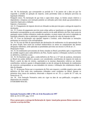 Art. 30. Na declaração, que corresponder ao período de 1º de janeiro até a data em que for
requerida a certidão de quitação do imposto, serão permitidas todas as deduções previstas na
legislação tributária.
Parágrafo único. Na declaração de que trata o caput deste artigo, os limites anuais relativos a
dependentes e despesas com instrução poderão ser utilizados pelo total, desde que preenchidos os
requisitos legais para a dedução.
Imposto e Acréscimos
Art. 31. O pagamento do imposto deverá ser efetuado na data prevista para a entrega da respectiva
declaração.
Art. 32. O prazo de pagamento previsto neste artigo aplica-se igualmente ao imposto apurado na
declaração correspondente ao ano-calendário anterior ao da saída definitiva do País, bem assim de
quaisquer outros créditos tributários ainda não quitados, se prazo menor não estiver estipulado na
legislação tributária, não se admitindo o pagamento em quotas do valor do imposto devido.
Art. 33. Caso na declaração seja apurado imposto a restituir, serão observadas as instruções
pertinentes ao exercício a ela correspondente.
Art. 34. No caso de falta de apresentação das declarações de rendimentos ou de apresentação fora
do prazo fixado, bem assim de eventual inobservância ou atraso no cumprimento das demais
obrigações tributárias, serão aplicadas as penalidades previstas nos incisos I a III do art. 21.
Disposições Finais
Art. 35. Os rendimentos provenientes de fontes situadas no Brasil, percebidos após o requerimento
de certidão negativa para saída definitiva do País, ficarão sujeitos à tributação exclusiva na fonte
ou definitiva, conforme o caso.
Art. 36. Os brasileiros que, após a saída definitiva do País ou o 12º mês de ausência, retornarem
ao Brasil em caráter definitivo, passam a ser considerados contribuintes do imposto de renda no
Brasil a partir da data do retorno, sujeitando-se às mesmas disposições relativas aos demais
contribuintes, inclusive quanto à obrigatoriedade ou não de entrega da declaração de rendimentos
do exercício correspondente ao ano-calendário do retorno e tributação dos rendimentos desde a
data da chegada.
Art. 37. As pessoas físicas que se ausentarem do País sem requerer a certidão negativa para saída
definitiva do País terão seus rendimentos tributados como residentes no Brasil, durante os
primeiros doze meses de ausência, observado o disposto no art. 29, e, a partir do 13º mês, na
forma do art. 35.
Art. 38 . Esta Instrução Normativa entra em vigor na data de sua publicação, revogadas as
disposições em contrário.
EVERARDO MACIEL




Instrução Normativa SRF nº 091, de 24 de Dezembro de 1997
DOU de 29/12/1997, pág. 31519

Fixa o prazo para a entrega da Declaração de Ajuste Anual pelas pessoas físicas ausentes no
exterior a serviço do País.
 