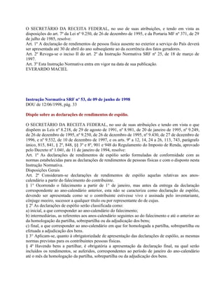 O SECRETÁRIO DA RECEITA FEDERAL, no uso de suas atribuições, e tendo em vista as
disposições do art. 7º da Lei nº 9.250, de 26 de dezembro de 1995, e da Portaria MF nº 371, de 29
de julho de 1985, resolve:
Art. 1º A declaração de rendimentos de pessoa física ausente no exterior a serviço do País deverá
ser apresentada até 30 de abril do ano subseqüente ao da ocorrência dos fatos geradores.
Art. 2º Revoga-se o inciso II do art. 2º da Instrução Normativa SRF nº 25, de 18 de março de
1997.
Art. 3º Esta Instrução Normativa entra em vigor na data de sua publicação.
EVERARDO MACIEL




Instrução Normativa SRF nº 53, de 09 de junho de 1998
DOU de 12/06/1998, pág. 33

Dispõe sobre as declarações de rendimentos de espólio.

O SECRETÁRIO DA RECEITA FEDERAL, no uso de suas atribuições e tendo em vista o que
dispõem as Leis nº 8.218, de 29 de agosto de 1991, nº 8.981, de 20 de janeiro de 1995, nº 9.249,
de 26 de dezembro de 1995, nº 9.250, de 26 de dezembro de 1995, nº 9.430, de 27 de dezembro de
1996, e nº 9.532, de 10 de dezembro de 1997, e os arts. 9º a 12, 14, 24 a 26, 113, 743, parágrafo
único, 815, 841, § 2º, 848, §§ 3º e 8º, 901 e 948 do Regulamento do Imposto de Renda, aprovado
pelo Decreto nº 1.041, de 11 de janeiro de 1994, resolve:
Art. 1º As declarações de rendimentos de espólio serão formuladas de conformidade com as
normas estabelecidas para as declarações de rendimentos de pessoas físicas e com o disposto nesta
Instrução Normativa.
Disposições Gerais
Art. 2º Consideram-se declarações de rendimentos de espólio aquelas relativas aos anos-
calendário a partir do falecimento do contribuinte.
§ 1° Ocorrendo o falecimento a partir de 1° de janeiro, mas antes da entrega da declaração
correspondente ao ano-calendário anterior, esta não se caracteriza como declaração de espólio,
devendo ser apresentada como se o contribuinte estivesse vivo e assinada pelo inventariante,
cônjuge meeiro, sucessor a qualquer título ou por representante do de cujus.
§ 2º As declarações de espólio serão classificada como:
a) inicial, a que corresponder ao ano-calendário do falecimento;
b) intermediárias, as referentes aos anos-calendário seguintes ao do falecimento e até o anterior ao
da homologação da partilha, sobrepartilha ou da adjudicação dos bens;
c) final, a que corresponder ao ano-calendário em que for homologada a partilha, sobrepartilha ou
efetuada a adjudicação dos bens.
§ 3° Aplicam-se, quanto à obrigatoriedade de apresentação das declarações de espólio, as mesmas
normas previstas para os contribuintes pessoas físicas.
§ 4º Havendo bens a partilhar, é obrigatória a apresentação da declaração final, na qual serão
incluídos os rendimentos, se auferidos, correspondentes ao período de janeiro do ano-calendário
até o mês da homologação da partilha, sobrepartilha ou da adjudicação dos bens.
 