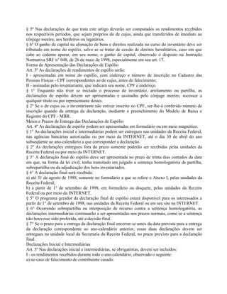 § 5º Nas declarações de que trata este artigo deverão ser computados os rendimentos recebidos
nos respectivos períodos, que sejam próprios do de cujus, ainda que transferidos de imediato ao
cônjuge meeiro, aos herdeiros ou legatários.
§ 6º O ganho de capital na alienação de bens e direitos realizada no curso do inventário deve ser
tributado em nome do espólio, salvo se se tratar de cessão de direitos hereditários, caso em que
cabe ao cedente apurar, em seu nome, o ganho de capital, observado o disposto na Instrução
Normativa SRF n° 048, de 26 de maio de 1998, especialmente em seu art. 17.
Forma de Apresentação das Declarações de Espólio
Art. 3º As declarações de rendimentos de espólio serão:
I - apresentadas em nome do espólio, com endereço e número de inscrição no Cadastro das
Pessoas Físicas - CPF correspondentes ao de cujus, antes do falecimento;
II - assinadas pelo inventariante, que indicará seu nome, CPF e endereço.
§ 1° Enquanto não tiver se iniciado o processo de inventário, arrolamento ou partilha, as
declarações de espólio devem ser apresentadas e assinadas pelo cônjuge meeiro, sucessor a
qualquer título ou por representante destes.
§ 2º Se o de cujus ou o inventariante não estiver inscrito no CPF, ser-lhe-á conferido número de
inscrição quando da entrega da declaração, mediante o preenchimento do Modelo de Baixa e
Registro do CPF - MBR.
Meios e Prazos de Entrega das Declarações de Espólio
Art. 4º As declarações de espólio podem ser apresentadas em formulário ou em meio magnético.
§ 1º As declarações inicial e intermediárias podem ser entregues nas unidades da Receita Federal,
nas agências bancárias autorizadas ou por meio da INTERNET, até o dia 30 de abril do ano
subseqüente ao ano-calendário a que corresponder a declaração.
§ 2º As declarações entregues fora do prazo somente poderão ser recebidas pelas unidades da
Receita Federal ou por meio da INTERNET.
§ 3° A declaração final do espólio deve ser apresentada no prazo de trinta dias contados da data
em que, na forma da lei civil, tenha transitado em julgado a sentença homologatória da partilha,
sobrepartilha ou da adjudicação dos bens inventariados.
§ 4° A declaração final será recebida:
a) até 31 de agosto de 1988, somente no formulário a que se refere o Anexo I, pelas unidades da
Receita Federal;
b) a partir de 1° de setembro de 1998, em formulário ou disquete, pelas unidades da Receita
Federal ou por meio da INTERNET.
§ 5° O programa gerador da declaração final de espólio estará disponível para os interessados a
partir de 1° de setembro de 1998, nas unidades da Receita Federal ou em seu site na INTERNET.
§ 6° Ocorrendo sobrepartilha ou interposição de recurso contra a sentença homologatória, as
declarações intermediárias continuarão a ser apresentadas nos prazos normais, como se a sentença
não houvesse sido proferida, até a decisão final.
§ 7° Se o prazo para a entrega da declaração final encerrar-se antes da data prevista para a entrega
da declaração correspondente ao ano-calendário anterior, essas duas declarações devem ser
entregues na unidade local da Secretaria da Receita Federal, no prazo previsto para a declaração
final.
Declarações Inicial e Intermediárias
Art. 5º Nas declarações inicial e intermediárias, se obrigatórias, devem ser incluídos:
I - os rendimentos recebidos durante todo o ano-calendário, observado o seguinte:
a) no caso de falecimento de contribuinte casado:
 