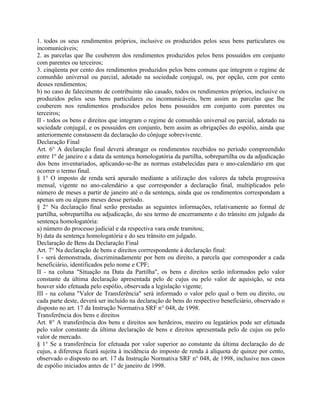 1. todos os seus rendimentos próprios, inclusive os produzidos pelos seus bens particulares ou
incomunicáveis;
2. as parcelas que lhe couberem dos rendimentos produzidos pelos bens possuídos em conjunto
com parentes ou terceiros;
3. cinqüenta por cento dos rendimentos produzidos pelos bens comuns que integrem o regime de
comunhão universal ou parcial, adotado na sociedade conjugal, ou, por opção, cem por cento
desses rendimentos;
b) no caso de falecimento de contribuinte não casado, todos os rendimentos próprios, inclusive os
produzidos pelos seus bens particulares ou incomunicáveis, bem assim as parcelas que lhe
couberem nos rendimentos produzidos pelos bens possuídos em conjunto com parentes ou
terceiros;
II - todos os bens e direitos que integram o regime de comunhão universal ou parcial, adotado na
sociedade conjugal, e os possuídos em conjunto, bem assim as obrigações do espólio, ainda que
anteriormente constassem da declaração do cônjuge sobrevivente.
Declaração Final
Art. 6° A declaração final deverá abranger os rendimentos recebidos no período compreendido
entre 1º de janeiro e a data da sentença homologatória da partilha, sobrepartilha ou da adjudicação
dos bens inventariados, aplicando-se-lhe as normas estabelecidas para o ano-calendário em que
ocorrer o termo final.
§ 1° O imposto de renda será apurado mediante a utilização dos valores da tabela progressiva
mensal, vigente no ano-calendário a que corresponder a declaração final, multiplicados pelo
número de meses a partir de janeiro até o da sentença, ainda que os rendimentos correspondam a
apenas um ou alguns meses desse período.
§ 2° Na declaração final serão prestadas as seguintes informações, relativamente ao formal de
partilha, sobrepartilha ou adjudicação, do seu termo de encerramento e do trânsito em julgado da
sentença homologatória:
a) número do processo judicial e da respectiva vara onde tramitou;
b) data da sentença homologatória e do seu trânsito em julgado.
Declaração de Bens da Declaração Final
Art. 7° Na declaração de bens e direitos corrrespondente à declaração final:
I - será demonstrada, discriminadamente por bem ou direito, a parcela que corresponder a cada
beneficiário, identificados pelo nome e CPF;
II - na coluna "Situação na Data da Partilha", os bens e direitos serão informados pelo valor
constante da última declaração apresentada pelo de cujus ou pelo valor de aquisição, se esta
houver sido efetuada pelo espólio, observada a legislação vigente;
III - na coluna "Valor de Transferência" será informado o valor pelo qual o bem ou direito, ou
cada parte deste, deverá ser incluído na declaração de bens do respectivo beneficiário, observado o
disposto no art. 17 da Instrução Normativa SRF n° 048, de 1998.
Transferência dos bens e direitos
Art. 8° A transferência dos bens e direitos aos herdeiros, meeiro ou legatários pode ser efetuada
pelo valor constante da última declaração de bens e direitos apresentada pelo de cujus ou pelo
valor de mercado.
§ 1° Se a transferência for efetuada por valor superior ao constante da última declaração do de
cujus, a diferença ficará sujeita à incidência do imposto de renda à alíquota de quinze por cento,
observado o disposto no art. 17 da Instrução Normativa SRF n° 048, de 1998, inclusive nos casos
de espólio iniciados antes de 1° de janeiro de 1998.
 