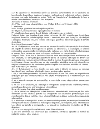 § 2° Na declaração de rendimentos relativa ao exercício correspondente ao ano-calendário da
homologação da partilha, o meeiro, os herdeiros e os legatários deverão incluir os bens e direitos
recebidos pelo valor informado na coluna "Valor de Transferência" da declaração de bens e
direitos correspondente à declaração final de espólio.
Acréscimo de Bens ao Inventário
Art. 9° São passíveis de sobrepartilha os bens (Código de Processo Civil, art. 1.040):
I - sonegados;
II - da herança, que se descobrirem depois da partilha;
III - litigiosos, assim como os de liquidação difícil ou morosa;
IV - situados em lugar remoto da sede do juízo onde se processa o inventário.
Parágrafo único. Nas situações de que tratam os incisos III e IV, a partilha dos demais bens
integrantes do espólio, embora implique sua baixa na declaração de bens do espólio, não obrigará
a entrega da declaração final, que somente será exigida quando do trânsito em julgado da partilha
desses bens.
Bens Acrescidos Antes da Partilha
Art. 10. Na hipótese de haver bens trazidos aos autos do inventário em data anterior à do trânsito
em julgado da sentença homologatória da partilha ou adjudicação, as declarações do espólio
continuarão a ser apresentadas normalmente, nelas incluindo-se, a partir do ano-calendário em que
os mesmos forem trazidos aos autos, os bens e os rendimentos por eles produzidos.
Parágrafo único. Se os bens e direitos trazidos aos autos houverem produzido rendimentos em
anos anteriores, não abrangidos pela decadência, deverá ser requerida retificação das declarações
apresentadas nos exercícios correspondentes, desde a abertura da sucessão, para que nelas sejam
incluídos esses bens e os rendimentos por eles produzidos, admitida a opção pela tributação em
conjunto ou em separado dos rendimentos produzidos pelos bens e direitos possuídos em comum.
Bens Acrescidos Após a Partilha
Art. 11. Relativamente ao bens trazidos aos autos após o trânsito em julgado da sentença
homologatória da partilha ou adjudicação, deverá ser observado o seguinte:
I - se já tiver sido apresentada a declaração final relativa a essa fase, deverá ser requerida sua
retificação, para nela serem incluídos os bens objeto de sobrepartilha e os rendimentos por eles
produzidos:
a) até a data da sentença da sobrepartilha, se esta ainda ocorrer dentro desse mesmo ano-
calendário;
b) em todo o ano-calendário, se a sentença da sobrepartilha ocorrer em ano-calendário posterior,
passando essa declaração a ser considerada intermediária;
II - se a declaração final não tiver sido entregue:
a) caso a sentença da sobrepartilha ocorra no mesmo ano-calendário, na declaração final serão
informados os bens objeto da partilha e da sobrepartilha e os rendimentos produzidos por todos
esses bens até a data da partilha e pelos sobrepartilhados até a data da sentença homologatória da
sobrepartilha;
b) se a sentença da sobrepartilha ocorrer em ano-calendário posterior, na declaração intermediária
correspondente ao ano-calendário da homologação da partilha, se obrigatória, serão informados os
bens objeto da partilha e sobrepartilha e os respectivos rendimentos produzidos até 31 de
dezembro.
§ 1° Se os bens sobrepartilhados houverem produzido rendimentos:
a) em anos anteriores, não alcançados pela decadência, ser-lhes-ão aplicadas as normas do
parágrafo único do artigo anterior;
 