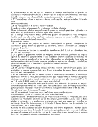 b) posteriormente ao ano em que foi proferida a sentença homologatória da partilha ou
adjudicação, deverão ser apresentadas as declarações dos exercícios correspondentes, onde serão
incluídos apenas os bens sobrepartilhados e os rendimentos por eles produzidos.
§ 2° Transitado em julgado a sentença referente à sobrepartilha, será apresentada a declaração
final.
Deduções Permitidas
Art. 12. Nas declarações de espólio, inclusive na final:
I - serão permitidas todas as deduções previstas na legislação tributária;
II - os limites anuais relativos a dependentes e despesas com instrução poderão ser utilizados pelo
total, desde que preenchidos os requisitos legais para a dedução;
III - o cônjuge sobrevivente e demais dependentes poderão ser considerados como encargos de
família, desde que não tenham recebido rendimentos ou, caso os tenham recebido, sejam os
mesmos incluídos nas declarações do espólio.
Pagamento do Imposto
Art. 13. O trânsito em julgado da sentença homologatória da partilha, sobrepartilha ou
adjudicação, pondo termo ao processo de inventário, implica vencimento das obrigações
tributárias do espólio.
§ 1° O pagamento do imposto correspondente à declaração final deverá ser efetuado na data
prevista para sua entrega.
§ 2° O prazo de pagamento previsto no parágrafo anterior aplica-se igualmente ao imposto
apurado na declaração correspondente ao ano-calendário anterior àquele em que transitou em
julgado a sentença homologatória da partilha, sobrepartilha ou adjudicação, bem assim de
quaisquer outros créditos tributários ainda não quitados, se prazo menor não estiver estipulado na
legislação tributária, não se admitindo o pagamento do imposto em quotas.
Restituição do Imposto
Art. 14. Caso na declaração final seja apurado imposto a restituir, serão observadas, quanto a essa
restituição, as mesmas normas aplicáveis às demais restituições, às pessoas físicas, vigentes no
exercício a ela correspondente.
§ 1° Na inexistência de bens ou direitos sujeitos a inventário ou arrolamento, as restituições
relativas ao imposto de renda, não recebidas em vida pelo respectivo titular, poderão ser pagas ao
cônjuge, companheiro(a) ou herdeiros, observado o disposto na Instrução Normativa SRF nº 56,
de 1º de junho de 1989, inexigível, neste caso, o alvará judicial.
§ 2° Existindo bens ou direitos sujeitos ao inventário ou arrolamento, a restituição ao cônjuge,
companheiro(a) ou herdeiros far-se-á na forma e nas condições do alvará expedido pela autoridade
judicial para essa finalidade, observado o disposto na Instrução Normativa SRF n° 56, de 1989.
Ocorrência de Morte de Ambos os Cônjuges
Art. 15. Na ocorrência de morte de ambos os cônjuges observar-se-á o seguinte:
I - casamento em regime de comunhão parcial ou universal de bens:
a) morte conjunta - deverá ser apresentada, em relação a cada exercício, se obrigatória, uma única
declaração de rendimentos em nome de um dos cônjuges, computando-se, nela, todos os bens,
direitos e obrigações, e os rendimentos pertencentes ao casal, que devam ser incluídos nas
declarações do espólio, informando-se, na declaração de bens e direitos, essa circunstância, bem
como o nome e CPF do outro cônjuge;
b) morte em datas diferentes mas antes de encerrado o inventário do premorto - também deverá
ser apresentada uma única declaração de rendimentos para cada exercício, em nome do cônjuge
premorto, abrangendo os bens, direitos e obrigações e os rendimentos do outro cônjuge, a partir do
exercício correspondente ao ano-calendário de seu falecimento;
 