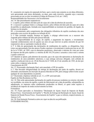 II - casamento em regime de separação de bens: quer a morte seja conjunta ou em datas diferentes,
será apresentada uma única declaração, ou duas, para cada exercício, segundo seja a sucessão
processada em um ou dois inventários (Código de Processo Civil, art. 1.043).
Responsabilidade dos Sucessores e do Inventariante
Art. 16. São pessoalmente responsáveis:
I - o espólio, pelos tributos devidos pelo de cujus até a data da abertura da sucessão;
II - o sucessor a qualquer título e o cônjuge meeiro, pelos tributos devidos pelo de cujus até a data
da partilha ou adjudicação, limitada essa responsabilidade ao montante do quinhão, do legado, da
herança ou da meação;
III - o inventariante, pelo cumprimento das obrigações tributárias do espólio resultantes dos atos
praticados com excesso de poderes ou infração de lei.
§ 1° Não existindo meação, herança ou legado, o cônjuge sobrevivente ou o sucessor não
responde pelos tributos devidos pela pessoa falecida.
§ 2° Na impossibilidade de se exigir, do espólio, o pagamento do imposto, o inventariante
responde solidariamente com ele quanto aos atos em que intervier ou pelas omissões de que for
responsável, não se sujeitando à multa de ofício.
§ 3° A falta de apresentação das declarações de rendimentos de espólio, se obrigatórias, bem
como sua apresentação fora dos prazos fixados sujeitam o inventariante à multa prevista no art. 88
da Lei nº 8.981, de 1995, com as alterações posteriores, observado o máximo de vinte por cento
do imposto devido pelo espólio e o mínimo de R$ 165,74 (cento e sessenta e cinco reais e setenta
e quatro centavos).
§ 4° Quando se apurar, pela abertura da sucessão, que o de cujus não apresentou as declarações de
rendimentos de anos-calendário anteriores, a cuja entrega estivesse obrigado, será cobrada do
espólio a multa prevista no art. 49 do Decreto-lei nº 5.844, de 23 de setembro de 1943, de dez por
cento sobre o imposto nelas devido.
Cancelamento do CPF
Art. 17. Processada a declaração final, será cancelado o CPF do espólio.
§ 1° Não havendo obrigatoriedade de entrega de declarações por parte do espólio, deverá ser
solicitado cancelamento da inscrição da pessoa falecida no CPF, pelo cônjuge sobrevivente ou por
qualquer de seus dependentes ou parente.
§ 2° Ocorrendo a hipótese referida no art. 11, o CPF será reativado.
Espólio de Não-Residentes no País
Art. 18. Não serão apresentadas declarações de espólio de pessoas residentes no exterior, devendo
ser recolhidos, em nome do espólio, a partir do falecimento até a data da partilha, sobrepartilha ou
adjudicação, os impostos sobre rendimentos produzidos no Brasil, os quais estão sujeitos à
incidência do imposto de renda exclusivamente na fonte.
Formulários
Art. 19. Ficam aprovados os formulários "Declaração de Ajuste Anual do Imposto de Renda
Pessoa Física - Encerramento de Espólio" e "Recibo de Entrega da Declaração de Ajuste Anual do
Imposto de Renda Pessoa Física - Encerramento de Espólio" a que se referem, respectivamente, os
Anexos I e II.
Art. 20. Esta Instrução Normativa entra em vigor na data de sua publicação.
EVERARDO MACIEL
 