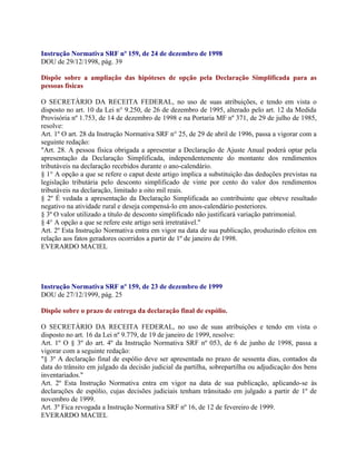 Instrução Normativa SRF nº 159, de 24 de dezembro de 1998
DOU de 29/12/1998, pág. 39

Dispõe sobre a ampliação das hipóteses de opção pela Declaração Simplificada para as
pessoas físicas

O SECRETÁRIO DA RECEITA FEDERAL, no uso de suas atribuições, e tendo em vista o
disposto no art. 10 da Lei n° 9.250, de 26 de dezembro de 1995, alterado pelo art. 12 da Medida
Provisória nº 1.753, de 14 de dezembro de 1998 e na Portaria MF nº 371, de 29 de julho de 1985,
resolve:
Art. 1º O art. 28 da Instrução Normativa SRF n° 25, de 29 de abril de 1996, passa a vigorar com a
seguinte redação:
"Art. 28. A pessoa física obrigada a apresentar a Declaração de Ajuste Anual poderá optar pela
apresentação da Declaração Simplificada, independentemente do montante dos rendimentos
tributáveis na declaração recebidos durante o ano-calendário.
§ 1° A opção a que se refere o caput deste artigo implica a substituição das deduções previstas na
legislação tributária pelo desconto simplificado de vinte por cento do valor dos rendimentos
tributáveis na declaração, limitado a oito mil reais.
§ 2º É vedada a apresentação da Declaração Simplificada ao contribuinte que obteve resultado
negativo na atividade rural e deseja compensá-lo em anos-calendário posteriores.
§ 3º O valor utilizado a título de desconto simplificado não justificará variação patrimonial.
§ 4° A opção a que se refere este artigo será irretratável."
Art. 2º Esta Instrução Normativa entra em vigor na data de sua publicação, produzindo efeitos em
relação aos fatos geradores ocorridos a partir de 1º de janeiro de 1998.
EVERARDO MACIEL




Instrução Normativa SRF nº 159, de 23 de dezembro de 1999
DOU de 27/12/1999, pág. 25

Dispõe sobre o prazo de entrega da declaração final de espólio.

O SECRETÁRIO DA RECEITA FEDERAL, no uso de suas atribuições e tendo em vista o
disposto no art. 16 da Lei nº 9.779, de 19 de janeiro de 1999, resolve:
Art. 1º O § 3º do art. 4º da Instrução Normativa SRF nº 053, de 6 de junho de 1998, passa a
vigorar com a seguinte redação:
"§ 3º A declaração final de espólio deve ser apresentada no prazo de sessenta dias, contados da
data do trânsito em julgado da decisão judicial da partilha, sobrepartilha ou adjudicação dos bens
inventariados."
Art. 2º Esta Instrução Normativa entra em vigor na data de sua publicação, aplicando-se às
declarações de espólio, cujas decisões judiciais tenham trânsitado em julgado a partir de 1º de
novembro de 1999.
Art. 3º Fica revogada a Instrução Normativa SRF nº 16, de 12 de fevereiro de 1999.
EVERARDO MACIEL
 