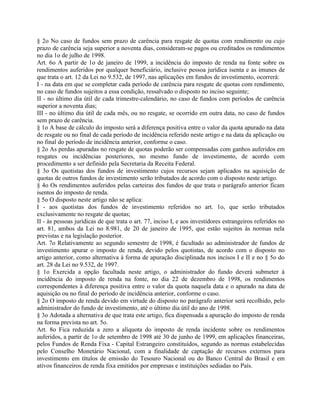 § 2o No caso de fundos sem prazo de carência para resgate de quotas com rendimento ou cujo
prazo de carência seja superior a noventa dias, consideram-se pagos ou creditados os rendimentos
no dia 1o de julho de 1998.
Art. 6o A partir de 1o de janeiro de 1999, a incidência do imposto de renda na fonte sobre os
rendimentos auferidos por qualquer beneficiário, inclusive pessoa jurídica isenta e as imunes de
que trata o art. 12 da Lei no 9.532, de 1997, nas aplicações em fundos de investimento, ocorrerá:
I - na data em que se completar cada período de carência para resgate de quotas com rendimento,
no caso de fundos sujeitos a essa condição, ressalvado o disposto no inciso seguinte;
II - no último dia útil de cada trimestre-calendário, no caso de fundos com períodos de carência
superior a noventa dias;
III - no último dia útil de cada mês, ou no resgate, se ocorrido em outra data, no caso de fundos
sem prazo de carência.
§ 1o A base de cálculo do imposto será a diferença positiva entre o valor da quota apurado na data
de resgate ou no final de cada período de incidência referido neste artigo e na data da aplicação ou
no final do período de incidência anterior, conforme o caso.
§ 2o As perdas apuradas no resgate de quotas poderão ser compensadas com ganhos auferidos em
resgates ou incidências posteriores, no mesmo fundo de investimento, de acordo com
procedimento a ser definido pela Secretaria da Receita Federal.
§ 3o Os quotistas dos fundos de investimento cujos recursos sejam aplicados na aquisição de
quotas de outros fundos de investimento serão tributados de acordo com o disposto neste artigo.
§ 4o Os rendimentos auferidos pelas carteiras dos fundos de que trata o parágrafo anterior ficam
isentos do imposto de renda.
§ 5o O disposto neste artigo não se aplica:
I - aos quotistas dos fundos de investimento referidos no art. 1o, que serão tributados
exclusivamente no resgate de quotas;
II - às pessoas jurídicas de que trata o art. 77, inciso I, e aos investidores estrangeiros referidos no
art. 81, ambos da Lei no 8.981, de 20 de janeiro de 1995, que estão sujeitos às normas nela
previstas e na legislação posterior.
Art. 7o Relativamente ao segundo semestre de 1998, é facultado ao administrador de fundos de
investimento apurar o imposto de renda, devido pelos quotistas, de acordo com o disposto no
artigo anterior, como alternativa à forma de apuração disciplinada nos incisos I e II e no § 5o do
art. 28 da Lei no 9.532, de 1997.
§ 1o Exercida a opção facultada neste artigo, o administrador do fundo deverá submeter à
incidência do imposto de renda na fonte, no dia 22 de dezembro de 1998, os rendimentos
correspondentes à diferença positiva entre o valor da quota naquela data e o apurado na data de
aquisição ou no final do período de incidência anterior, conforme o caso.
§ 2o O imposto de renda devido em virtude do disposto no parágrafo anterior será recolhido, pelo
administrador do fundo de investimento, até o último dia útil do ano de 1998.
§ 3o Adotada a alternativa de que trata este artigo, fica dispensada a apuração do imposto de renda
na forma prevista no art. 5o.
Art. 8o Fica reduzida a zero a alíquota do imposto de renda incidente sobre os rendimentos
auferidos, a partir de 1o de setembro de 1998 até 30 de junho de 1999, em aplicações financeiras,
pelos Fundos de Renda Fixa - Capital Estrangeiro constituídos, segundo as normas estabelecidas
pelo Conselho Monetário Nacional, com a finalidade de captação de recursos externos para
investimento em títulos de emissão do Tesouro Nacional ou do Banco Central do Brasil e em
ativos financeiros de renda fixa emitidos por empresas e instituições sediadas no País.
 