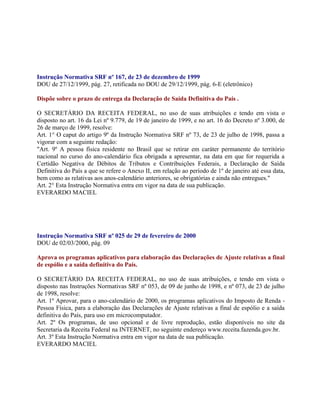 Instrução Normativa SRF nº 167, de 23 de dezembro de 1999
DOU de 27/12/1999, pág. 27, retificada no DOU de 29/12/1999, pág. 6-E (eletrônico)

Dispõe sobre o prazo de entrega da Declaração de Saída Definitiva do País .

O SECRETÁRIO DA RECEITA FEDERAL, no uso de suas atribuições e tendo em vista o
disposto no art. 16 da Lei nº 9.779, de 19 de janeiro de 1999, e no art. 16 do Decreto nº 3.000, de
26 de março de 1999, resolve:
Art. 1° O caput do artigo 9º da Instrução Normativa SRF nº 73, de 23 de julho de 1998, passa a
vigorar com a seguinte redação:
"Art. 9º A pessoa física residente no Brasil que se retirar em caráter permanente do território
nacional no curso do ano-calendário fica obrigada a apresentar, na data em que for requerida a
Certidão Negativa de Débitos de Tributos e Contribuições Federais, a Declaração de Saída
Definitiva do País a que se refere o Anexo II, em relação ao período de 1º de janeiro até essa data,
bem como as relativas aos anos-calendário anteriores, se obrigatórias e ainda não entregues."
Art. 2° Esta Instrução Normativa entra em vigor na data de sua publicação.
EVERARDO MACIEL




Instrução Normativa SRF nº 025 de 29 de fevereiro de 2000
DOU de 02/03/2000, pág. 09

Aprova os programas aplicativos para elaboração das Declarações de Ajuste relativas a final
de espólio e a saída definitiva do País.

O SECRETÁRIO DA RECEITA FEDERAL, no uso de suas atribuições, e tendo em vista o
disposto nas Instruções Normativas SRF nº 053, de 09 de junho de 1998, e nº 073, de 23 de julho
de 1998, resolve:
Art. 1º Aprovar, para o ano-calendário de 2000, os programas aplicativos do Imposto de Renda -
Pessoa Física, para a elaboração das Declarações de Ajuste relativas a final de espólio e a saída
definitiva do País, para uso em microcomputador.
Art. 2º Os programas, de uso opcional e de livre reprodução, estão disponíveis no site da
Secretaria da Receita Federal na INTERNET, no seguinte endereço www.receita.fazenda.gov.br.
Art. 3º Esta Instrução Normativa entra em vigor na data de sua publicação.
EVERARDO MACIEL
 