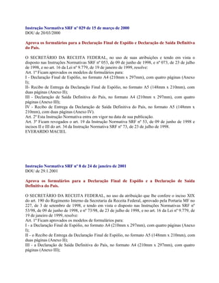 Instrução Normativa SRF nº 029 de 15 de março de 2000
DOU de 20/03/2000

Aprova os formulários para a Declaração Final de Espólio e Declaração de Saída Definitiva
do País.

O SECRETÁRIO DA RECEITA FEDERAL, no uso de suas atribuições e tendo em vista o
disposto nas Instruções Normativas SRF nº 053, de 09 de junho de 1998, e nº 073, de 23 de julho
de 1998, e no art. 16 da Lei nº 9.779, de 19 de janeiro de 1999, resolve:
Art. 1º Ficam aprovados os modelos de formulários para:
I - Declaração Final de Espólio, no formato A4 (210mm x 297mm), com quatro páginas (Anexo
I);
II- Recibo de Entrega da Declaração Final de Espólio, no formato A5 (148mm x 210mm), com
duas páginas (Anexo II);
III - Declaração de Saída Definitiva do País, no formato A4 (210mm x 297mm), com quatro
páginas (Anexo III);
IV - Recibo de Entrega da Declaração de Saída Definitiva do País, no formato A5 (148mm x
210mm), com duas páginas (Anexo IV).
Art. 2º Esta Instrução Normativa entra em vigor na data de sua publicação.
Art. 3º Ficam revogados o art. 19 da Instrução Normativa SRF nº 53, de 09 de junho de 1998 e
incisos II e III do art. 34 da Instrução Normativa SRF nº 73, de 23 de julho de 1998.
EVERARDO MACIEL




Instrução Normativa SRF nº 8 de 24 de janeiro de 2001
DOU de 29.1.2001

Aprova os formulários para a Declaração Final de Espólio e a Declaração de Saída
Definitiva do País.

O SECRETÁRIO DA RECEITA FEDERAL, no uso da atribuição que lhe confere o inciso XIX
do art. 190 do Regimento Interno da Secretaria da Receita Federal, aprovado pela Portaria MF no
227, de 3 de setembro de 1998, e tendo em vista o disposto nas Instruções Normativas SRF nº
53/98, de 09 de junho de 1998, e nº 73/98, de 23 de julho de 1998, e no art. 16 da Lei nº 9.779, de
19 de janeiro de 1999, resolve:
Art. 1º Ficam aprovados os modelos de formulários para:
I - a Declaração Final de Espólio, no formato A4 (210mm x 297mm), com quatro páginas (Anexo
I);
II - o Recibo de Entrega da Declaração Final de Espólio, no formato A5 (148mm x 210mm), com
duas páginas (Anexo II);
III - a Declaração de Saída Definitiva do País, no formato A4 (210mm x 297mm), com quatro
páginas (Anexo III);
 