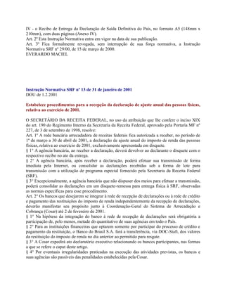 IV - o Recibo de Entrega da Declaração de Saída Definitiva do País, no formato A5 (148mm x
210mm), com duas páginas (Anexo IV).
Art. 2º Esta Instrução Normativa entra em vigor na data de sua publicação.
Art. 3º Fica formalmente revogada, sem interrupção de sua força normativa, a Instrução
Normativa SRF nº 29/00, de 15 de março de 2000.
EVERARDO MACIEL




Instrução Normativa SRF nº 13 de 31 de janeiro de 2001
DOU de 1.2.2001

Estabelece procedimentos para a recepção da declaração de ajuste anual das pessoas físicas,
relativa ao exercício de 2001.

O SECRETÁRIO DA RECEITA FEDERAL, no uso da atribuição que lhe confere o inciso XIX
do art. 190 do Regimento Interno da Secretaria da Receita Federal, aprovado pela Portaria MF nº
227, de 3 de setembro de 1998, resolve:
Art. 1º A rede bancária arrecadadora de receitas federais fica autorizada a receber, no período de
1º de março a 30 de abril de 2001, a declaração de ajuste anual do imposto de renda das pessoas
físicas, relativa ao exercício de 2001, exclusivamente apresentada em disquete.
§ 1° A agência bancária, ao receber a declaração, deverá devolver ao declarante o disquete com o
respectivo recibo no ato da entrega.
§ 2° A agência bancária, após receber a declaração, poderá efetuar sua transmissão de forma
imediata pela Internet, ou consolidar as declarações recebidas sob a forma de lote para
transmissão com a utilização de programa especial fornecido pela Secretaria da Receita Federal
(SRF).
§ 3° Excepcionalmente, a agência bancária que não dispuser dos meios para efetuar a transmissão,
poderá consolidar as declarações em um disquete-remessa para entrega física à SRF, observadas
as normas específicas para esse procedimento.
Art. 2° Os bancos que desejarem se integrar à rede de recepção de declarações ou à rede de crédito
e pagamento das restituições do imposto de renda independentemente da recepção de declarações,
deverão manifestar seu propósito junto à Coordenação-Geral do Sistema de Arrecadação e
Cobrança (Cosar) até 2 de fevereiro de 2001.
§ 1° Na hipótese da integração do banco à rede de recepção de declarações será obrigatória a
participação de, pelo menos, metade do quantitativo de suas agências em todo o País.
§ 2° Para as instituições financeiras que optarem somente por participar do processo de crédito e
pagamento da restituição, o Banco do Brasil S.A. fará a transferência, via DOC-Siafi, dos valores
da restituição do imposto de renda no dia anterior ao permitido para resgate.
§ 3° A Cosar expedirá ato declaratório executivo relacionando os bancos participantes, nas formas
a que se refere o caput deste artigo.
§ 4° Por eventuais irregularidades praticadas na execução das atividades previstas, os bancos e
suas agências são passíveis das penalidades estabelecidas pela Cosar.
 