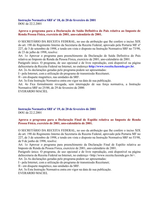 Instrução Normativa SRF nº 18, de 20 de fevereiro de 2001
DOU de 22.2.2001

Aprova o programa para a Declaração de Saída Definitiva do Pais relativa ao Imposto de
Renda Pessoa Física, exercício de 2001, ano-calendário de 2001.

O SECRETÁRIO DA RECEITA FEDERAL, no uso da atribuição que lhe confere o inciso XIX
do art. 190 do Regimento Interno da Secretaria da Receita Federal, aprovado pela Portaria MF nº
227, de 3 de setembro de 1998, e tendo em vista o disposto na Instrução Normativa SRF no 73/98,
de 23 de julho de 1998, resolve:
Art. 1o Aprovar o programa para preenchimento da Declaração de Saída Definitiva do País
relativa ao Imposto de Renda da Pessoa Física, exercício de 2001, ano-calendário de 2001.
Parágrafo único. O programa, de uso opcional e de livre reprodução, está disponível na página
daSecretaria da Receita Federal na Internet, no endereço http://www.receita.fazenda.gov.br.
Art. 2o As declarações geradas pelo programa podem ser apresentadas:
I - pela Internet, com a utilização do programa de transmissão Receitanet;
II - em disquete magnético, nas unidades da SRF.
Art. 3o Esta Instrução Normativa entra em vigor na data de sua publicação.
Art. 4o Fica formalmente revogada, sem interrupção de sua força normativa, a Instrução
Normativa SRF no 25/00, de 29 de fevereiro de 2000.
EVERARDO MACIEL




Instrução Normativa SRF nº 19, de 20 de fevereiro de 2001
DOU de 22.2.2001

Aprova o programa para a Declaração Final de Espólio relativa ao Imposto de Renda
Pessoa Física, exercício de 2001, ano-calendário de 2001.

O SECRETÁRIO DA RECEITA FEDERAL, no uso da atribuição que lhe confere o inciso XIX
do art. 190 do Regimento Interno da Secretaria da Receita Federal, aprovado pela Portaria MF no
227, de 3 de setembro de 1998, e tendo em vista o disposto na Instrução Normativa SRF no 53/98,
de 9 de junho de 1998, resolve:
Art. 1o Aprovar o programa para preenchimento da Declaração Final de Espólio relativa ao
Imposto de Renda da Pessoa Física, exercício de 2001, ano-calendário de 2001.
Parágrafo único. O programa, de uso opcional e de livre reprodução, está disponível na página
daSecretaria da Receita Federal na Internet, no endereço <http://www.receita.fazenda.gov.br>.
Art. 2o As declarações geradas pelo programa podem ser apresentadas:
I - pela Internet, com a utilização do programa de transmissão Receitanet;
II - em disquete magnético, nas unidades da SRF.
Art. 3o Esta Instrução Normativa entra em vigor na data de sua publicação.
EVERARDO MACIEL
 
