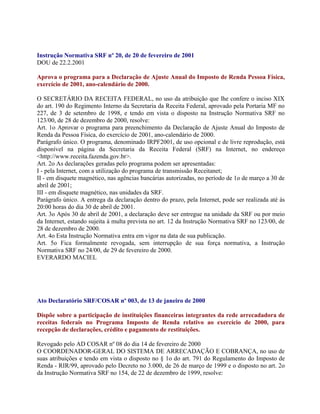 Instrução Normativa SRF nº 20, de 20 de fevereiro de 2001
DOU de 22.2.2001

Aprova o programa para a Declaração de Ajuste Anual do Imposto de Renda Pessoa Física,
exercício de 2001, ano-calendário de 2000.

O SECRETÁRIO DA RECEITA FEDERAL, no uso da atribuição que lhe confere o inciso XIX
do art. 190 do Regimento Interno da Secretaria da Receita Federal, aprovado pela Portaria MF no
227, de 3 de setembro de 1998, e tendo em vista o disposto na Instrução Normativa SRF no
123/00, de 28 de dezembro de 2000, resolve:
Art. 1o Aprovar o programa para preenchimento da Declaração de Ajuste Anual do Imposto de
Renda da Pessoa Física, do exercício de 2001, ano-calendário de 2000.
Parágrafo único. O programa, denominado IRPF2001, de uso opcional e de livre reprodução, está
disponível na página da Secretaria da Receita Federal (SRF) na Internet, no endereço
<http://www.receita.fazenda.gov.br>.
Art. 2o As declarações geradas pelo programa podem ser apresentadas:
I - pela Internet, com a utilização do programa de transmissão Receitanet;
II - em disquete magnético, nas agências bancárias autorizadas, no período de 1o de março a 30 de
abril de 2001;
III - em disquete magnético, nas unidades da SRF.
Parágrafo único. A entrega da declaração dentro do prazo, pela Internet, pode ser realizada até às
20:00 horas do dia 30 de abril de 2001.
Art. 3o Após 30 de abril de 2001, a declaração deve ser entregue na unidade da SRF ou por meio
da Internet, estando sujeita à multa prevista no art. 12 da Instrução Normativa SRF no 123/00, de
28 de dezembro de 2000.
Art. 4o Esta Instrução Normativa entra em vigor na data de sua publicação.
Art. 5o Fica formalmente revogada, sem interrupção de sua força normativa, a Instrução
Normativa SRF no 24/00, de 29 de fevereiro de 2000.
EVERARDO MACIEL




Ato Declaratório SRF/COSAR nº 003, de 13 de janeiro de 2000

Dispõe sobre a participação de instituições financeiras integrantes da rede arrecadadora de
receitas federais no Programa Imposto de Renda relativo ao exercício de 2000, para
recepção de declarações, crédito e pagamento de restituições.

Revogado pelo AD COSAR nº 08 do dia 14 de fevereiro de 2000
O COORDENADOR-GERAL DO SISTEMA DE ARRECADAÇÃO E COBRANÇA, no uso de
suas atribuições e tendo em vista o disposto no § 1o do art. 791 do Regulamento do Imposto de
Renda - RIR/99, aprovado pelo Decreto no 3.000, de 26 de março de 1999 e o disposto no art. 2o
da Instrução Normativa SRF no 154, de 22 de dezembro de 1999, resolve:
 