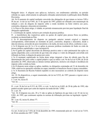 Parágrafo único. A alíquota zero aplica-se, inclusive, aos rendimentos auferidos, no período
referido no caput, relativamente às aplicações efetuadas anteriormente à publicação desta Medida
Provisória.
Art. 9o O aumento de capital mediante conversão das obrigações de que tratam os incisos VIII e
IX do art. 1o da Lei no 9.481, de 13 de agosto de 1997, poderá ser efetuado com manutenção da
redução a zero da alíquota do imposto sobre a renda incidente na fonte relativa aos juros,
comissões, despesas e descontos já remetidos.
§ 1o Para os fins deste artigo, é vedada, no período remanescente previsto para liquidação final da
obrigação capitalizada:
I - a restituição de capital, inclusive por extinção da pessoa jurídica;
II - a transferência das respectivas ações ou quotas de capital para pessoa física ou jurídica,
residente ou domiciliada no País.
§ 2o O descumprimento do disposto no parágrafo anterior tornará exigível o imposto
correspondente, relativamente ao montante de juros, comissões, despesas e descontos, desde a
data da remessa, acrescido de juros moratórios e de multa, de mora ou de ofício, conforme o caso.
§ 3o O disposto nos §§ 1o e 2o se aplica às pessoas jurídicas resultantes de fusão ou cisão da
pessoa jurídica capitalizada e a que incorporá-la.
§ 4o O ganho de capital decorrente da diferença positiva entre o valor patrimonial das ações ou
quotas adquiridas com a conversão de que trata este artigo e o valor da obrigação convertida será
tributado na fonte, à alíquota de quinze por cento.
§ 5o O montante capitalizado na forma deste artigo integrará a base de cálculo para fins de
determinação dos juros sobre o capital próprio a que se refere o art. 9o da Lei no 9.249, de 26 de
dezembro de 1995, observadas as demais normas aplicáveis, inclusive em relação à incidência do
imposto sobre a renda na fonte.
§ 6o O disposto neste artigo se aplica, também, às obrigações contratadas até 31 de dezembro de
1996, relativas às operações referidas no caput, mantidos os benefícios fiscais à época concedidos.
§ 7o A Secretaria da Receita Federal expedirá os atos necessários ao controle do disposto neste
artigo.
Art. 10. Os dispositivos, a seguir enumerados, da Lei no 9.532, de 1997, passam a vigorar com a
seguinte redação:
I - o art. 6o, inciso II:
"Art. 6o .................................................................
..............................................................................
II - o art. 26 da Lei no 8.313, de 1991, e o art. 1o da Lei no 8.685, de 20 de julho de 1993, não
poderá exceder quatro por cento do imposto de renda devido." (NR)
II - o art. 34:
"Art. 34. O disposto nos arts. 28 a 31 não se aplica às hipóteses de que trata o art. 81 da Lei no
8.981, de 1995, que continuam sujeitas às normas de tributação previstas na legislação vigente."
(NR)
III - o art. 82, inciso II, alínea "f":
"Art. 82. ..............................................................
..............................................................................
II - .........................................................................
..............................................................................
f) o art. 3o da Lei no 7.418, de 16 de dezembro de 1985, renumerado pelo art. 1o da Lei no 7.619,
de 30 de setembro de 1987." (NR)
 