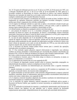 Art. 16. O regime de tributação previsto no art. 81 da Lei no 8.981, de 20 de janeiro de 1995, com
a alteração introduzida pelo art. 11 da Lei no 9.249, de 26 de dezembro de 1995, aplica-se a
investidor residente ou domiciliado no exterior, individual ou coletivo, que realizar operações
financeiras nos mercados de renda fixa ou de renda variável no País, de acordo com as normas e
condições estabelecidas pelo Conselho Monetário Nacional.
§ 1o É responsável pela retenção e recolhimento do imposto de renda na fonte, incidente sobre os
rendimentos de operações financeiras auferidos por qualquer investidor estrangeiro, a pessoa
jurídica que efetuar o pagamento dos referidos rendimentos.
§ 2o O regime de tributação referido no caput não se aplica a investimento oriundo de país que
não tribute a renda ou que a tribute a alíquota inferior a vinte por cento, o qual se sujeitará às
mesmas regras estabelecidas para os residentes e domiciliados no País.
§ 3o Relativamente ao disposto no parágrafo anterior será observado que:
I - sem prejuízo do disposto no § 1o, o investidor estrangeiro deverá, no caso de operações
realizadas em bolsas de valores, de mercadorias, de futuros e assemelhadas, nomear instituição
autorizada a funcionar pelo Banco Central do Brasil como responsável, no País, pelo cumprimento
das obrigações tributárias decorrentes das referidas operações;
II - no caso de ações adquiridas até 31 de dezembro de 1999, para fins de apuração da base de
cálculo do imposto de renda, o custo de aquisição, quando não for conhecido, será determinado
pelo preço médio ponderado da ação, apurado nas negociações ocorridas, na bolsa de valores com
maior volume de operações com a ação, no mês de dezembro de 1999 ou, caso não tenha havido
negócios naquele mês, no mês anterior mais próximo.
§ 4o A Secretaria da Receita Federal poderá baixar normas para o controle das operações
realizadas pelos investidores estrangeiros.
Art. 17. Fica instituído regime aduaneiro especial relativamente à importação, sem cobertura
cambial, de insumos destinados à industrialização por encomenda dos produtos classificados nas
posições 8701 a 8705 da Tabela de Incidência do Imposto sobre Produtos Industrializados - TIPI,
por conta e ordem de pessoa jurídica encomendante domiciliada no exterior.
§ 1o Consideram-se insumos, para os fins deste artigo, os chassis, as carroçarias, as peças, as
partes, os componentes e os acessórios.
§ 2o A importação dos insumos dar-se-á com suspensão do IPI.
§ 3o O Imposto de Importação somente incidirá sobre os insumos importados empregados na
industrialização dos produtos, inclusive na hipótese do inciso II do § 4o.
§ 4o Os produtos resultantes da industrialização por encomenda terão o seguinte tratamento
tributário:
I - quando destinados ao exterior, resolve-se a suspensão do IPI incidente na importação e na
aquisição, no mercado interno, dos insumos neles empregados; e
II - quando destinados ao mercado interno, serão remetidos obrigatoriamente a empresa comercial
atacadista, controlada, direta ou indiretamente, pela pessoa jurídica encomendante domiciliada no
exterior, por conta e ordem desta, com suspensão do IPI.
§ 5o A empresa comercial atacadista adquirente dos produtos resultantes da industrialização por
encomenda equipara-se a estabelecimento industrial.
§ 6o A concessão do regime aduaneiro especial dependerá de habilitação prévia perante a
Secretaria da Receita Federal, que expedirá as normas necessárias ao cumprimento do disposto
neste artigo.
Art. 18. A retificação de declaração de impostos e contribuições administrados pela Secretaria da
Receita Federal, nas hipótese em que admitida, terá a mesma natureza da declaração
originariamente apresentada, independentemente de autorização pela autoridade administrativa.
 