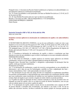 Parágrafo único. A Secretaria da Receita Federal estabelecerá as hipóteses de admissibilidade e os
procedimentos aplicáveis à retificação de declaração.
Art. 19. Ficam convalidados os atos praticados com base na Medida Provisória no 2.132-42, de 23
de fevereiro de 2001.
Art. 20. Esta Medida Provisória entra em vigor na data de sua publicação.
Brasília, 27 de março de 2001; 180o da Independência e 113o da República.
FERNANDO HENRIQUE CARDOSO
Pedro Parente




Instrução Normativa SRF nº 023, de 18 de abril de 1996
DOU de 22/04/1996

Estabelece normas aplicáveis às declarações de rendimentos de espólio e de saída definitiva
do País.

O SECRETÁRIO DA RECEITA FEDERAL, no uso de suas atribuições e tendo em vista o que
dispõem as Leis nºs 8.218, de 29 de agosto de 1991, 8.981, de 20 de janeiro de 1995, 9.249, de 26
de dezembro de 1995, e 9.250, de 26 de dezembro de 1995, e os artS. 9º a 12, 14, 24 a 26, 113,
743, parágrafo único, 815, 841, § 2º, 848, §§ 3º e 8º, 901 e 948 do Regulamento do Imposto de
Renda, aprovado pelo Decreto nº 1.041, de 11 de janeiro de 1994, resolve:
ESPÓLIO
Art. 1º Considera-se declaração de rendimentos de espólio a relativa a contribuinte que haja
falecido no curso do ano-calendário a que se referir a declaração ou em anos-calendário anteriores.
DISPOSIÇÕES GERAIS
Art. 2º Para efeito de tributação, o espólio sujeita-se às mesmas regras aplicáveis aos demais
contribuintes, inclusive no que tange à obrigatoriedade de entrega da declaração.
Parágrafo único. Havendo bens a partilhar, é obrigatória a apresentação da declaração final do
espólio, ainda que inexistam rendimentos.
Rendimentos do Espólio
Art. 3º As declarações de rendimentos, a partir do exercício correspondente ao ano-calendário do
falecimento e até a data em que for homologada a partilha ou feita a adjudicação dos bens -
inicial, intermediárias e final - serão apresentadas em nome do espólio.
§ 1º Nas declarações de que trata este artigo deverão ser computados os rendimentos percebidos
nos períodos correspondentes a cada declaração que sejam próprios do contribuinte falecido, ainda
que esses rendimentos sejam transferidos de imediato aos seus legítimos beneficiários, por serem
os bens objeto de legado ou por consistir o legado em renda vitalícia ou pensão periódica.
§ 2º O ganho de capital na alienação de bens e direitos realizada no curso do inventário deve ser
tributado em nome do espólio, salvo se se tratar de cessão de direitos hereditários, caso em que
cabe ao cedente apurar em seu nome o ganho de capital.
Art. 4º As declarações de espólio, desde a inicial, devem ser preenchidas com o número do CPF
da pessoa falecida e assinadas pelo inventariante, que indicará o seu nome e CPF. Se um ou
ambos não estiverem inscritos, ser-lhes-á conferido um número próprio de inscrição quando da
 