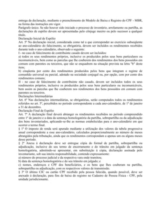 entrega da declaração, mediante o preenchimento do Modelo de Baixa e Registro do CPF - MBR,
na forma das instruções em vigor.
Parágrafo único. Se não houver sido iniciado o processo de inventário, arrolamento ou partilha, as
declarações de espólio devem ser apresentadas pelo cônjuge meeiro ou pelo sucessor a qualquer
título.
Declaração Inicial de Espólio
Art. 5º Na declaração inicial, considerada como tal a que corresponder ao exercício subseqüente
ao ano-calendário do falecimento, se obrigatória, devem ser incluídos os rendimentos recebidos
durante todo o ano-calendário, observado o seguinte:
I - no caso de falecimento de contribuinte casado devem ser incluídos:
a) todos os seus rendimentos próprios, inclusive os produzidos pelos seus bens particulares ou
incomunicáveis, bem como as parcelas que lhe couberem dos rendimentos dos bens possuídos em
comum com parentes ou terceiros, que não se enquadrem na situação prevista na letra "b" deste
item;
b) cinqüenta por cento dos rendimentos produzidos pelos bens que integram o regime de
comunhão universal ou parcial, adotado na sociedade conjugal ou, por opção, cem por cento dos
rendimentos comuns;
II - no caso de falecimento de contribuinte não casado, devem ser incluídos todos os seus
rendimentos próprios, inclusive os produzidos pelos seus bens particulares ou incomunicáveis,
bem assim as parcelas que lhe couberem nos rendimentos dos bens possuídos em comum com
parentes ou terceiros.
Declarações Intermediárias
Art. 6º Nas declarações intermediárias, se obrigatórias, serão computados todos os rendimentos
referidos no art. 5º, percebidos no período correspondente a cada ano-calendário, de 1º de janeiro
a 31 de dezembro.
Declaração Final de Espólio
Art. 7º A declaração final deverá abranger os rendimentos recebidos no período compreendido
entre 1º de janeiro e a data da sentença homologatória da partilha, sobrepartilha ou da adjudicação
dos bens inventariados, aplicando-se-lhe as normas estabelecidas para o ano-calendário em que
ocorrer o termo final.
§ 1º O imposto de renda será apurado mediante a utilização dos valores da tabela progressiva
anual correspondente a esse ano-calendário, calculados proporcionalmente ao número de meses
abrangidos pela tributação, ainda que os rendimentos correspondam a apenas um ou alguns meses
desse período.
§ 2º Anexa à declaração deve ser entregue cópia do formal de partilha, sobrepartilha ou
adjudicação, inclusive do seu termo de encerramento e do trânsito em julgado da sentença
homologatória, admitindo-se apresentar, em substituição à cópia, declaração assinada pelo
inventariante, sob sua inteira responsabilidade, contendo expressamente:
a) número do processo judicial e da respectiva vara onde tramitou;
b) data da sentença homologatória e do seu trânsito em julgado; e
c) nomes, endereços e CPF dos beneficiários, e os bens que lhes couberam na partilha,
sobrepartilha ou adjudicação, com os respectivos valores de transmissão.
§ 3º O último CIC ou cartão CPF recebido pela pessoa falecida, quando possível, deve ser
anexado à declaração, para fins de baixa do registro no Cadastro de Pessoa Física - CPF, pela
unidade jurisdicionante.
 