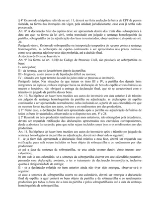 § 4º Ocorrendo a hipótese referida no art. 11, deverá ser feita anulação de baixa do CPF da pessoa
falecida, na forma das instruções em vigor, pela unidade jurisdicionante, caso esta já tenha sido
processada.
Art. 8º A declaração final do espólio deve ser apresentada dentro dos trinta dias subseqüentes à
data em que, na forma da lei civil, tenha transitado em julgado a sentença homologatória da
partilha, sobrepartilha ou da adjudicação dos bens inventariados, observando-se o disposto no art.
24.
Parágrafo único. Ocorrendo sobrepartilha ou interposição tempestiva de recurso contra a sentença
homologatória, as declarações do espólio continuarão a ser apresentadas nos prazos normais,
como se a sentença não houvesse sido proferida, até a decisão final.
Acréscimo de Bens ao Inventário
Art. 9º Na forma do art. 1.040 do Código de Processo Civil, são passíveis de sobrepartilha os
bens:
I - sonegados;
II - da herança, que se descobrirem depois da partilha;
III - litigiosos, assim como os de liquidação difícil ou morosa;
IV - situados em lugar remoto da sede do juízo onde se processa o inventário.
Parágrafo único. Nas situações de que tratam os itens III e IV, a partilha dos demais bens
integrantes do espólio, embora implique baixa na declaração de bens do espólio e transferência ao
meeiro e herdeiros, não obrigará a entrega da declaração final, que só se caracterizará com o
trânsito em julgado da partilha desses bens.
Art. 10. Na hipótese de haver bens trazidos aos autos do inventário em data anterior à do trânsito
em julgado da sentença homologatória da partilha ou adjudicação, as declarações do espólio
continuarão a ser apresentadas normalmente, nelas incluindo-se, a partir do ano-calendário em que
os mesmos forem trazidos aos autos, os bens e os rendimentos por eles produzidos.
§ 1º Neste caso, a declaração final será apresentada após a partilha ou adjudicação definitiva de
todos os bens inventariados, observando-se o disposto nos arts. 8º e 24.
§ 2º Havendo os bens produzido rendimentos em anos anteriores, não abrangidos pela decadência,
deverá ser requerida retificação das declarações apresentadas nos exercícios correspondentes,
desde a abertura da sucessão, para que nelas sejam incluídos esses bens e os rendimentos por eles
produzidos.
Art. 11. Na hipótese de haver bens trazidos aos autos do inventário após o trânsito em julgado da
sentença homologatória da partilha ou adjudicação, deverá ser observado o seguinte:
I - se já tiver sido apresentada a declaração final relativa a essa fase, deverá ser requerida sua
retificação, para nela serem incluídos os bens objeto de sobrepartilha e os rendimentos por eles
produzidos:
a) até a data da sentença da sobrepartilha, se esta ainda ocorrer dentro desse mesmo ano-
calendário;
b) em todo o ano-calendário, se a sentença da sobrepartilha ocorrer em ano-calendário posterior,
passando essa declaração, portanto, a ter o tratamento de declaração intermediária, inclusive
quanto à obrigatoriedade de entrega;
II - se a declaração referida no item anterior ainda não tiver sido entregue, observar-se-á o
seguinte:
a) caso a sentença da sobrepartilha ocorra no ano-calendário, deverá ser entregue a declaração
final de espólio, a qual conterá os bens objeto da partilha e da sobrepartilha e os rendimentos
produzidos por todos os bens até a data da partilha e pelos sobrepartilhados até a data da sentença
homologatória da sobrepartillha;
 