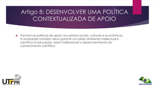 Artigo 8: DESENVOLVER UMA POLÍTICA
CONTEXTUALIZADA DE APOIO
 Formam-se politicas de apoio nos setores sociais, culturais e econômicos.
A sociedade também deve garantir um solido ambiente intelectual e
cientifico à educação, assim melhorando o desenvolvimento do
conhecimento científico.
 