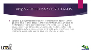 Artigo 9: MOBILIZAR OS RECURSOS
 É preciso que seja mobilizados recursos financeiros além dos que vem do
governo, deve-se atrair doações, até investimentos privados. Em caso de
mudanças nos valores das verbas do governo nunca esquecer que a
educação deve ser considerada uma dimensão fundamental de todo
projeto social, cultural e econômico e lembrando que o investimento mais
importante que se pode fazer no povo e no futuro de um país.
 