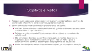 Objetivos e Metas
 Todos os níveis nacionais e estaduais devem levar em considerações os objetivos da
declaração e ficam livres para criarem seus próprios objetivos.
 Sejam formulados objetivos de médio prazo levando em conta:
 Indicam, em relação aos critérios de avaliação, ganhos e resultados esperados em
um determinado lapso de tempo;
 Definem as categorias prioritárias (por exemplo, os pobres, os portadores de
deficiências);
 São formuladas de modo a permitir comprovação e medida dos avanços
registrados. Essas metas representam um "piso" – não um "teto" – para o
desenvolvimento contínuo dos serviços e dos programas de educação.
 Metas de curto prazo servem como referencias para um futuro plano de ação
 