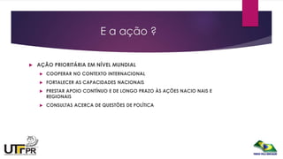 E a ação ?
 AÇÃO PRIORITÁRIA EM NÍVEL MUNDIAL
 COOPERAR NO CONTEXTO INTERNACIONAL
 FORTALECER AS CAPACIDADES NACIONAIS
 PRESTAR APOIO CONTÍNUO E DE LONGO PRAZO ÀS AÇÕES NACIO NAIS E
REGIONAIS
 CONSULTAS ACERCA DE QUESTÕES DE POLÍTICA
 