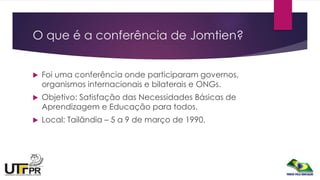 O que é a conferência de Jomtien?
 Foi uma conferência onde participaram governos,
organismos internacionais e bilaterais e ONGs.
 Objetivo: Satisfação das Necessidades Básicas de
Aprendizagem e Educação para todos.
 Local: Tailândia – 5 a 9 de março de 1990.
 