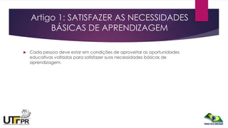 Artigo 1: SATISFAZER AS NECESSIDADES
BÁSICAS DE APRENDIZAGEM
 Cada pessoa deve estar em condições de aproveitar as oportunidades
educativas voltadas para satisfazer suas necessidades básicas de
aprendizagem.
 