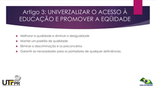 Artigo 3: UNIVERZALIZAR O ACESSO À
EDUCAÇÃO E PROMOVER A EQÜIDADE
 Melhorar a qualidade e diminuir a desigualdade
 Manter um padrão de qualidade
 Eliminar a descriminação e os preconceitos
 Garantir as necessidades para os portadores de qualquer deficiências.
 