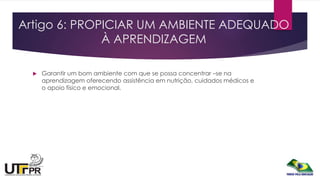 Artigo 6: PROPICIAR UM AMBIENTE ADEQUADO
À APRENDIZAGEM
 Garantir um bom ambiente com que se possa concentrar –se na
aprendizagem oferecendo assistência em nutrição, cuidados médicos e
o apoio físico e emocional.
 