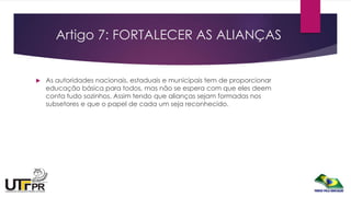 Artigo 7: FORTALECER AS ALIANÇAS
 As autoridades nacionais, estaduais e municipais tem de proporcionar
educação básica para todos, mas não se espera com que eles deem
conta tudo sozinhos. Assim tendo que alianças sejam formadas nos
subsetores e que o papel de cada um seja reconhecido.
 