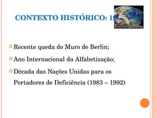 CONTEXTO HISTÓRICO: 1990 Recente queda do Muro de Berlin; Ano Internacional da Alfabetização; Década das Nações Unidas para os Portadores de Deficiência (1983 – 1992) 