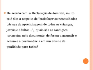 De acordo com  a Declaração de Jomtien, muito se é dito a respeito de “satisfazer as necessidades básicas da aprendizagem de todas as crianças, jovens e adultos...”,  quais são as condições  propostas pelo documento  de forma a garantir o acesso e a permanência em um ensino de qualidade para todos? 