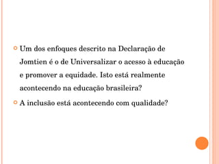 Um dos enfoques descrito na Declaração de Jomtien é o de Universalizar o acesso à educação e promover a equidade. Isto está realmente acontecendo na educação brasileira? A inclusão está acontecendo com qualidade? 