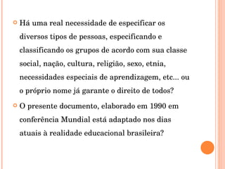 Há uma real necessidade de especificar os diversos tipos de pessoas, especificando e classificando os grupos de acordo com sua classe social, nação, cultura, religião, sexo, etnia, necessidades especiais de aprendizagem, etc... ou o próprio nome já garante o direito de todos? O presente documento, elaborado em 1990 em conferência Mundial está adaptado nos dias atuais à realidade educacional brasileira? 