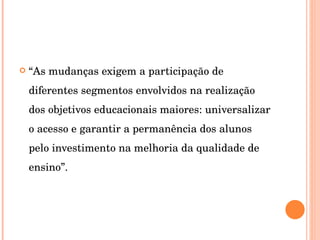 “ As mudanças exigem a participação de diferentes segmentos envolvidos na realização dos objetivos educacionais maiores: universalizar o acesso e garantir a permanência dos alunos pelo investimento na melhoria da qualidade de ensino”.  