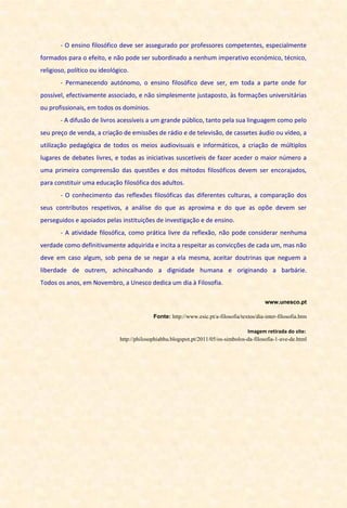 - O ensino filosófico deve ser assegurado por professores competentes, especialmente
formados para o efeito, e não pode ser subordinado a nenhum imperativo económico, técnico,
religioso, político ou ideológico.
- Permanecendo autónomo, o ensino filosófico deve ser, em toda a parte onde for
possível, efectivamente associado, e não simplesmente justaposto, às formações universitárias
ou profissionais, em todos os domínios.
- A difusão de livros acessíveis a um grande público, tanto pela sua linguagem como pelo
seu preço de venda, a criação de emissões de rádio e de televisão, de cassetes áudio ou vídeo, a
utilização pedagógica de todos os meios audiovisuais e informáticos, a criação de múltiplos
lugares de debates livres, e todas as iniciativas suscetíveis de fazer aceder o maior número a
uma primeira compreensão das questões e dos métodos filosóficos devem ser encorajados,
para constituir uma educação filosófica dos adultos.
- O conhecimento das reflexões filosóficas das diferentes culturas, a comparação dos
seus contributos respetivos, a análise do que as aproxima e do que as opõe devem ser
perseguidos e apoiados pelas instituições de investigação e de ensino.
- A atividade filosófica, como prática livre da reflexão, não pode considerar nenhuma
verdade como definitivamente adquirida e incita a respeitar as convicções de cada um, mas não
deve em caso algum, sob pena de se negar a ela mesma, aceitar doutrinas que neguem a
liberdade de outrem, achincalhando a dignidade humana e originando a barbárie.
Todos os anos, em Novembro, a Unesco dedica um dia à Filosofia.
www.unesco.pt
Fonte: http://www.esic.pt/a-filosofia/textos/dia-inter-filosofia.htm
Imagem retirada do site:
http://philosophiabhu.blogspot.pt/2011/05/os-simbolos-da-filosofia-1-ave-de.html
 