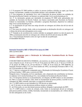§ 1º O programa PJ 2000 também se aplica às pessoas jurídicas referidas no caput, que forem
extintas, incorporadas, cindidas ou fusionadas durante o ano-calendário de 2000.
§ 2º Esse programa, de reprodução livre, está à disposição da pessoa jurídica nas unidades da
Secretaria da Receita Federal e na Internet, no endereço http://www.receita.fazenda.gov.br.
Art. 2º As declarações geradas por intermédio do programa PJ 2000 serão apresentadas nas
unidades da Secretaria da Receita Federal, nos bancos autorizados pela Secretaria da Receita
Federal ou transmitidas via Internet, utilizando o programa Receitanet, disponível no endereço
http://www.receita.fazenda.gov.br.
§ 1º As declarações de que trata esse artigo deverão ser entregues até último dia útil do mês de
maio de 2000.
§ 2º Nos casos de extinção, fusão, cisão ou incorporação as declarações deverão ser entregues até
o último dia útil do mês subseqüente ao do evento.
§ 3º Tratando-se de ocorrência dos eventos referidos no parágrafo anterior no mês de janeiro de
2000, as declarações deverão ser entregues até o último dia útil do mês de março de 2000.
Art. 3º Esta Instrução Normativa entra em vigor na data de sua publicação.
EVERARDO MACIEL




Instrução Normativa SRF nº 028 de 03 de março de 2000
DOU de 08/03/2000

Aprova o programa para a Declaração de Informações Econômico-Fiscais da Pessoa
Jurídica - DIPJ 2000.

O SECRETÁRIO DA RECEITA FEDERAL, em exercício, no uso de suas atribuições e tendo em
vista o disposto no art. 16 da Lei nº 9.779, de 19 de janeiro de 1999, no art. 5º da Lei nº 9.959, de
27 de janeiro de 2000, no art. 235 do Decreto nº 3.000, de 26 de março de 1999 (RIR/99), na
Instrução Normativa SRF nº 127, de 30 de outubro de 1998, e na Instrução Normativa SRF nº 162,
de 23 de dezembro de 1999, resolve:
Art. 1º Aprovar o programa de computador para a Declaração de Informações Econômico-Fiscais
da Pessoa Jurídica - DIPJ, para o exercício de 2000.
Parágrafo único. O programa, de livre reprodução, está a disposição dos contribuintes na Internet,
no endereço www.receita.fazenda.gov.br, e nas unidades da Secretaria da Receita Federal.
Art. 2º O programa destina-se ao preenchimento, em disquete, da DIPJ relativa ao ano-calendário
de 1999 e a evento de extinção, cisão, fusão ou incorporação da pessoa jurídica, ocorrido no ano-
calendário de 2000, contendo, para tanto, as respectivas instruções.
Art. 3º A DIPJ relativa ao ano-calendário de 1999 deverá ser apresentada:
I - até 31 de maio, no caso das pessoas jurídicas imunes ou isentas;
II - até 30 de junho, no caso das demais pessoas jurídicas obrigadas à apresentação da DIPJ.
Art. 4º A DIPJ relativa a evento de extinção, cisão, fusão ou incorporação deverá ser entregue,
pela pessoa jurídica extinta, cindida, fusionada, incorporada ou incorporadora, até o último dia útil
do mês subseqüente ao do evento.
 