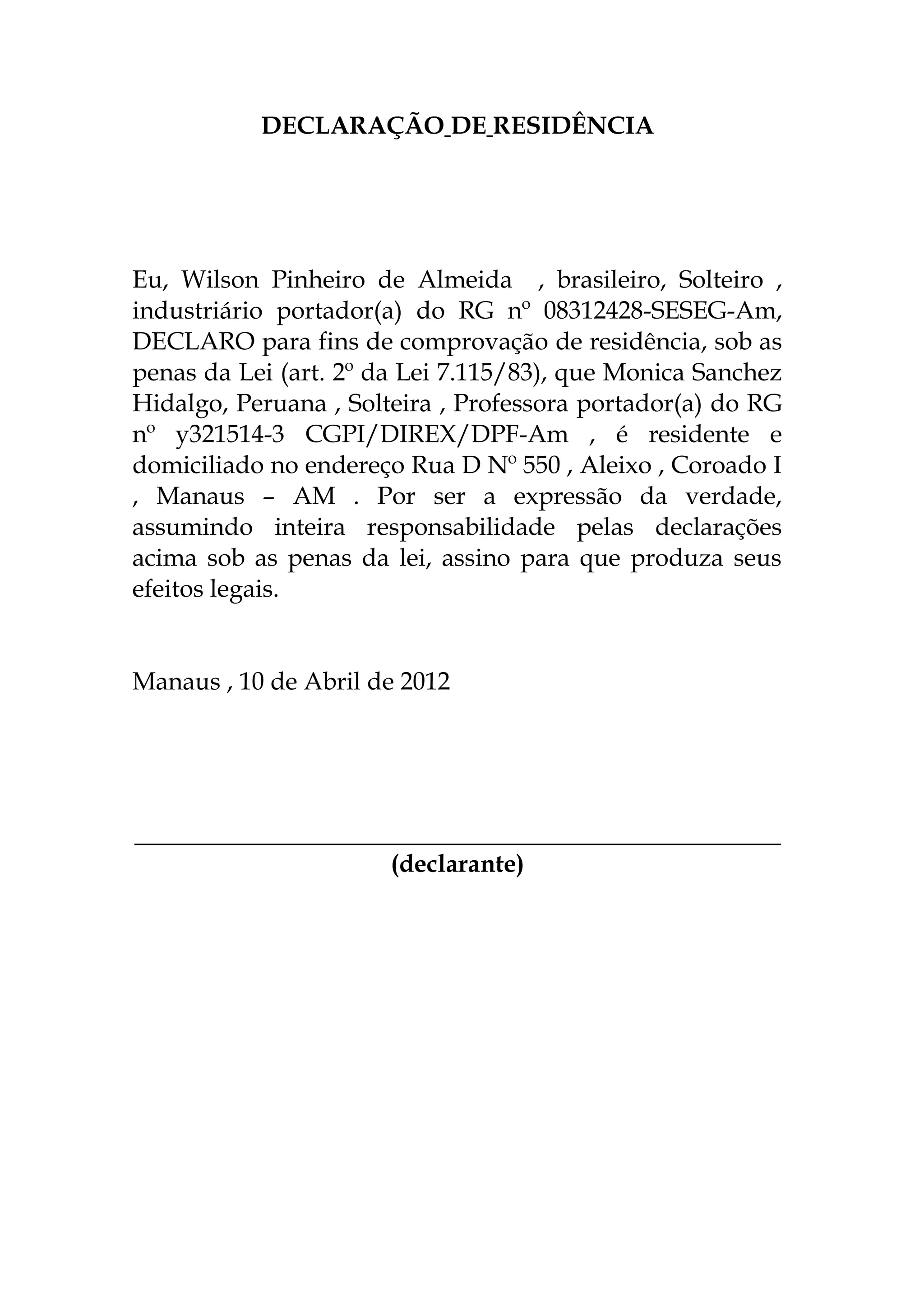 DECLARAÇÃO DE RESIDÊNCIA
Eu, Wilson Pinheiro de Almeida , brasileiro, Solteiro ,
industriário portador(a) do RG nº 08312428-SESEG-Am,
DECLARO para fins de comprovação de residência, sob as
penas da Lei (art. 2º da Lei 7.115/83), que Monica Sanchez
Hidalgo, Peruana , Solteira , Professora portador(a) do RG
nº y321514-3 CGPI/DIREX/DPF-Am , é residente e
domiciliado no endereço Rua D Nº 550 , Aleixo , Coroado I
, Manaus – AM . Por ser a expressão da verdade,
assumindo inteira responsabilidade pelas declarações
acima sob as penas da lei, assino para que produza seus
efeitos legais.
Manaus , 10 de Abril de 2012
____________________________________________________
(declarante)