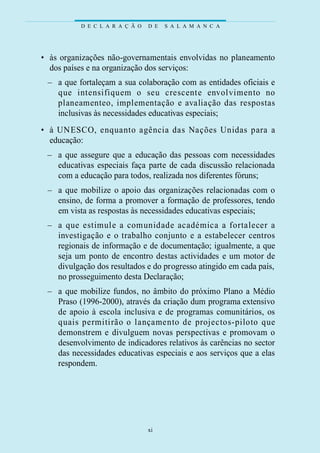 D E C L A R A Ç Ã O   D E   S A L A M A N C A




• às organizações não-governamentais envolvidas no planeamento
  dos países e na organização dos serviços:
 – a que fortaleçam a sua colaboração com as entidades oficiais e
   que intensifiquem o seu crescente envolvimento no
   planeamenteo, implementação e avaliação das re s p o s t a s
   inclusivas às necessidades educativas especiais;
• à UNESCO, enquanto agência das Nações Unidas para a
  educação:
 – a que assegure que a educação das pessoas com necessidades
   educativas especiais faça parte de cada discussão relacionada
   com a educação para todos, realizada nos diferentes fóruns;
 – a que mobilize o apoio das organizações relacionadas com o
   ensino, de forma a promover a formação de professores, tendo
   em vista as respostas às necessidades educativas especiais;
 – a que estimule a comunidade académica a fo rtalecer a
   i nve s t i gação e o trabalho conjunto e a estabelecer centro s
   regionais de informação e de documentação; igualmente, a que
   seja um ponto de encontro destas actividades e um motor de
   divulgação dos resultados e do progresso atingido em cada país,
   no prosseguimento desta Declaração;
 – a que mobilize fundos, no âmbito do próximo Plano a Médio
   Praso (1996-2000), através da criação dum programa extensivo
   de apoio à escola inclusiva e de programas comunitários, os
   quais permitirão o lançamento de projectos-piloto que
   demonstrem e divulguem novas perspectivas e promovam o
   desenvolvimento de indicadores relativos às carências no sector
   das necessidades educativas especiais e aos serviços que a elas
   respondem.




                                xi
 