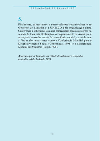 D E C L A R A Ç Ã O   D E   S A L A M A N C A




5.
Fi n a l m e n t e, ex p ressamos o nosso caloroso reconhecimento ao
G ove rno de Espanha e à UNESCO pela organização desta
Conferência e solicitamo-los a que empreendam todos os esforços no
sentido de levar esta Declaração e o Enquadramento da Acção que a
acompanha ao conhecimento da comunidade mundial, especialmente
a fóruns tão importantes como a Conferência Mundial para o
D e s e nvolvimento Social (Copenhaga, 1995) e a Confe r ê n c i a
Mundial das Mulheres (Beijin, 1995).


Aprovado por aclamação, na cidade de Salamanca, Espanha,
neste dia, 10 de Junho de 1994.




                                 xii
 