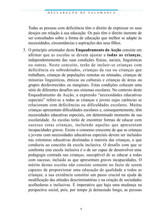 D É C L A R A Ç Ã O   D E   S A L A M A N C A




    Todas as pessoas com deficiência têm o direito de expressar os seus
    desejos em relação à sua educação. Os pais têm o direito inerente de
    ser consultados sobre a forma de educação que melhor se adapte às
    necessidades, circunstâncias e aspirações dos seus filhos.
03. O princípio orientador deste Enquadramento da Acção consiste em
    a fi rmar que as escolas se devem ajustar a todas as cri a n ç a s,
    independentemente das suas condições físicas, sociais, linguísticas
    ou outras. Neste conceito, terão de incl u i r-se crianças com
    d e ficiência ou sobredotados, crianças da rua ou crianças que
    trabalham, crianças de populações remotas ou nómadas, crianças de
    minorias linguísticas, étnicas ou culturais e crianças de áreas ou
    grupos desfavorecidos ou marginais. Estas condições colocam uma
    série de diferentes desafios aos sistemas escolares. No contexto deste
    Enquadramento da Acção, a expressão “necessidades educativas
    especiais” refere-se a todas as crianças e jovens cujas carências se
    relacionam com deficiências ou dificuldades escolares. Muitas
    crianças apresentam dificuldades escolares e, consequentemente, têm
    necessidades educativas especiais, em determinado momento da sua
    escolaridade. As escolas terão de encontrar formas de educar com
    sucesso estas crianças, incluindo aquelas que ap re s e n t a m
    incapacidades graves. Existe o consenso crescente de que as crianças
    e jovens com necessidades educativas especiais devem ser incluidos
    nas estruturas educativas destinadas à maioria das crianças, o que
    conduziu ao conceito da escola inclusiva. O desafio com que se
    confronta esta escola inclusiva é o de ser capaz de desenvolver uma
    pedagogia centrada nas crianças, susceptível de as educar a todas
    com sucesso, incluido as que apresentam graves incapacidades. O
    m é rito destas escolas não consiste somente no facto de sere m
    c ap a zes de proporcionar uma educação de qualidade a todas as
    crianças; a sua existência constitui um passo crucial na ajuda da
    modificação das atitudes descriminatórias e na criação de sociedades
    acolhedoras e inclusivas. É imperativo que haja uma mudança na
    perspectiva social, pois, por tempo já demasiado longo, as pessoas



                                      6
 