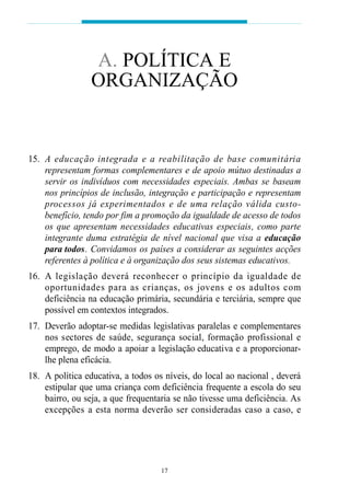 A. POLÍTICA E
                 ORGANIZAÇÃO


15. A educação integrada e a re abilitação de base comu n i t á ri a
    representam formas complementares e de apoio mútuo destinadas a
    servir os indivíduos com necessidades especiais. Ambas se baseam
    nos princípios de inclusão, integração e participação e representam
    p rocessos já ex p e rimentados e de uma relação válida custo-
    benefício, tendo por fim a promoção da igualdade de acesso de todos
    os que apresentam necessidades educativas especiais, como parte
    integrante duma estratégia de nível nacional que visa a educação
    para todos. Convidamos os países a considerar as seguintes acções
    referentes à política e à organização dos seus sistemas educativos.
16. A legislação deverá reconhecer o princípio da igualdade de
    o p o rtunidades para as crianças, os jovens e os adultos com
    deficiência na educação primária, secundária e terciária, sempre que
    possível em contextos integrados.
17. Deverão adoptar-se medidas legislativas paralelas e complementares
    nos sectores de saúde, segurança social, formação profissional e
    emprego, de modo a apoiar a legislação educativa e a proporcionar-
    lhe plena eficácia.
18. A política educativa, a todos os níveis, do local ao nacional , deverá
    estipular que uma criança com deficiência frequente a escola do seu
    bairro, ou seja, a que frequentaria se não tivesse uma deficiência. As
    excepções a esta norma deverão ser consideradas caso a caso, e




                                    17
 