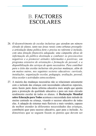 B. FACTORES
                    ESCOLARES


26. O desenvolvimento de escolas inclusivas que atendem um número
    elevado de alunos, tanto nas áreas rurais como urbanas pressupõe:
    a articulação duma política forte e precisa no referente à inclusão,
    com uma dotação financeira adequada; uma campanha eficaz de
    i n fo rmação do público destinada a combater os pre c o n c e i t o s
    n egat ivos e a pro m over atitudes info rmadas e positivas; um
    p rograma ex t e n s ivo de orientação e fo rmação de pessoal; e a
    disponibilização dos serviços de apoio necessários. Para contribuir
    para o êxito das escolas inclusivas são precisas mudanças, além de
    em muitos outros, nos seguintes sectores educativos: currículo,
    instalações, organização escolar, pedagogia, avaliação, pessoal,
    ética escolar e actividades extra-escolares.
27. A maioria das mudanças necessárias não se relacionam unicamente
    com a inclusão das crianças com necessidades educativas especiais,
    antes fazem parte duma reforma educativa mais ampla que aponta
    para a promoção da qualidade educativa e para um mais elevado
    rendimento escolar de todos os alunos. A D e cl a ração Mundial
    sobre Educação para Todos acentuou a necessidade dum método de
    ensino centrado na criança, visando o sucesso educativo de todas
    elas. A adopção de sistemas mais flexíveis e mais versáteis, capazes
    de melhor atender às dife rentes necessidades das cri a n ç a s ,
    contribuirá quer para sucesso educativo, quer para a inclusão. As
    d i re c t ri zes que se seguem focam os pontos que devem ser




                                    21
 