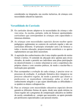 D É C L A R A Ç Ã O   D E   S A L A M A N C A




    considerados na integração, nas escolas inclusivas, de crianças com
    necessidades educativas especiais.



Versatilidade do Currículo
28. Os currículos devem adaptar-se às necessidades da criança e não
    vice-versa. As escolas, portanto, terão de fornecer oportunidades
    c u rri c u l a res que correspondam às crianças com capacidades e
    interesses distintos.
29. As crianças com necessidades especiais devem re c eber ap o i o
    pedagógico suplementar no contexto do currículo regular e não um
    curriculum diferente. O princípio orientador será o de fornecer a
    todas a mesma educação, proporcionando assistência e os apoios
    suplementares aos que deles necessitem.
30. A aquisição dos conhecimentos não é uma simples questão de ensino
    formal e teórico. O conteúdo da educação deve apontar para níveis
    elevados, de modo a permitir aos indivíduos uma plena participação
    no desenvolvimento e o ensino relacionar-se com a experiência dos
    próprios alunos e com assuntos práticos, de modo a suscitar-lhes a
    motivação para aprender.
31. Para acompanhar a evolução de cada criança, é preciso rever os
    processos de avaliação. A avaliação formativa deve integrar-se no
    p rocesso educat ivo reg u l a r, de modo a permitir que alunos e
    p ro fe s s o res se mantenham info r mados sobre o nível de
    conhecimento atingido e a que sejam identificadas as dificuldades e
    se ajudem os alunos a ultrapassá-las.
32. Pa ra as crianças com necessidades educat ivas especiais deve m
    garantir-se diferentes formas de apoio, desde uma ajuda mínima na
    classe regular até a programas de compensação educativa no âmbito
    da escola, estendendo-se , sempre que necessário, ao apoio prestado
    por professores especializados e por pessoal externo.


                                     22
 