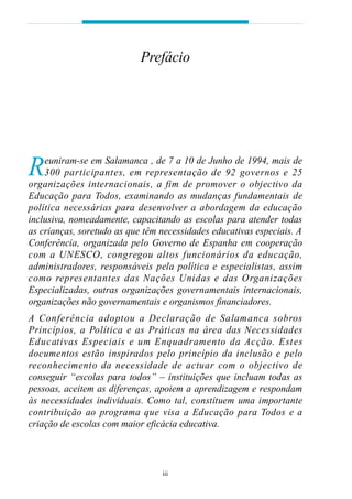 Prefácio




R   euniram-se em Salamanca , de 7 a 10 de Junho de 1994, mais de
    300 participantes, em rep resentação de 92 gove rnos e 25
o rganizações internacionais, a fim de pro m over o objectivo da
Educação para Todos, examinando as mudanças fundamentais de
política necessárias para desenvolver a abordagem da educação
inclusiva, nomeadamente, capacitando as escolas para atender todas
as crianças, soretudo as que têm necessidades educativas especiais. A
Conferência, organizada pelo Governo de Espanha em cooperação
com a UNESCO, congregou altos funcionários da educação,
administradores, responsáveis pela política e especialistas, assim
como rep resentantes das Nações Unidas e das Orga n i z a ç õ e s
Especializadas, outras organizações governamentais internacionais,
organizações não governamentais e organismos financiadores.
A Conferência adoptou a Decl a ração de Salamanca sobro s
P rincípios, a Política e as Práticas na área das Necessidades
E d u c at ivas Especiais e um Enquadramento da Acção. Estes
documentos estão inspirados pelo princípio da inclusão e pelo
reconhecimento da necessidade de actuar com o objectivo de
conseguir “escolas para todos” – instituições que incluam todas as
pessoas, aceitem as diferenças, apoiem a aprendizagem e respondam
às necessidades individuais. Como tal, constituem uma importante
c o n t ri buição ao programa que visa a Educação para Todos e a
criação de escolas com maior eficácia educativa.



                                 iii
 