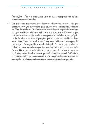 E N Q U A D R A M E N T O   D A   A C Ç Ã O




    fo rmação, afim de asseg u rar que as suas pers p e c t ivas sejam
    plenamente reconhecidas.
48. Um problema recorrente dos sistemas educativos, mesmo dos que
    garantem serviços excelentes para alunos com deficiência, consiste
    na falta de modelos. Os alunos com necessidades especiais precisam
    de oportunidades de interagir com adultos com deficiência que
    obtiveram sucesso, de modo a que possam modelar o seu próprio
    estilo de vida e as suas aspirações por expectativas realistas. Para
    além disto, devem ser dados aos alunos com deficiência exemplos de
    liderança e de capacidade de decisão, de forma a que venham a
    colaborar na orientação da política que os virá a afectar na sua vida
    futura. Os sistemas educativos terão, assim, de procurar recrutar
    professores qualificados e outro pessoal educativo com deficiência, e
    procurar envolver pessoas com deficiência que obtiveram sucesso na
    sua região na educação das crianças com necessidades especiais.




                                   29
 