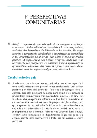 F. PERSPECTIVAS
                 COMUNITÁRIAS


58. Atingir o objectivo de uma educação de sucesso para as crianças
    com necessidades educat ivas especiais não é a competência
    ex cl u s iva dos Ministérios de Educação e das escolas. Tal exige,
    também, a participação das famílias, a mobilização da comunidade
    e das organizações vo l u n t á rias, bem como o apoio do gra n d e
    p ú blico. A ex p e riência dos países e regiões onde têm sido
    t e s t e munhados progressos no caminho para a igualdade de
    oportunidades educativas das crianças e jovens com necessidades
    educativas especiais sugere-nos alguns procedimentos úteis.


Colaboração dos pais
59. A educação das crianças com necessidades educativas especiais é
    uma tarefa compartilhada por pais e por profissionais. Uma atitude
    p o s i t iva por parte dos pri m e i ros favo rece a integração social e
    escolar, mas eles precisam de apoio para assumir as funções de
    progenitores duma criança com necessidades especiais. O papel das
    famílias e dos pais pode ser valorizado se lhes forem transmitidos os
    esclarecimentos necessários numa linguagem simples e clara, pelo
    que responder às necessidades de informação e de treino das suas
    c apacidades educat ivas é tare fa de especial import â n c i a ,
    principalmente nos ambientes culturais que carecem duma tradição
    escolar. Tanto os pais como os educadores podem precisar de apoio e
    e n c o rajamento para ap re n d e rem a trabalhar em conjunto, como
    parceiros.


                                     37
 