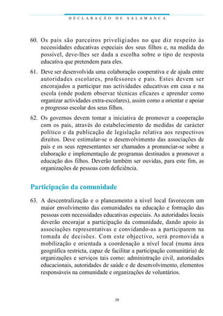 D É C L A R A Ç Ã O   D E   S A L A M A N C A




60. Os pais são parc e i ros prive l i giados no que diz respeito às
    necessidades educativas especiais dos seus filhos e, na medida do
    p o s s í vel, deve-lhes ser dada a escolha sobre o tipo de re s p o s t a
    educativa que pretendem para eles.
61. Deve ser desenvolvida uma colaboração cooperativa e de ajuda entre
    a u t o ridades escolares, pro fe s s o res e pais. Estes devem ser
    encorajados a participar nas actividades educativas em casa e na
    escola (onde podem observar técnicas eficazes e aprender como
    organizar actividades extra-escolares), assim como a orientar e apoiar
    o progresso escolar dos seus filhos.
62. Os governos devem tomar a iniciativa de promover a cooperação
    com os pais, através do estabelecimento de medidas de carácter
    político e da publicação de legislação re l at iva aos re s p e c t ivo s
    direitos. Deve estimular-se o desenvolvimento das associações de
    pais e os seus representantes ser chamados a pronunciar-se sobre a
    elaboração e implementação de programas destinados a promover a
    educação dos filhos. Deverão também ser ouvidas, para este fim, as
    organizações de pessoas com deficiência.


Participação da comunidade
63. A descentralização e o planeamento a nível local favorecem um
    maior envolvimento das comunidades na educação e formação das
    pessoas com necessidades educativas especiais. As autoridades locais
    deverão encorajar a participação da comunidade, dando apoio às
    associações rep re s e n t at ivas e convidando-as a part i c i p a rem na
    tomada de decisões. Com este objectivo, será pro m ovida a
    mobilização e orientada a coordenação a nível local (numa área
    geográfica restricta, capaz de facilitar a participação comunitária) de
    organizações e serviços tais como: administração civil, autoridades
    educacionais, autoridades de saúde e de desenvolvimento, elementos
    responsáveis na comunidade e organizações de voluntários.



                                       38
 
