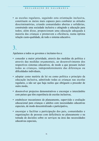 D E C L A R A Ç Ã O   D E   S A L A M A N C A




• as escolas reg u l a res, seguindo esta orientação incl u s iva ,
  constituem os meios mais cap a zes para combater as at i t u d e s
  d e s c ri m i n at ó rias, criando comunidades ab e rtas e solidári a s ,
  construindo uma sociedade inclusiva e atingindo a educação para
  todos; além disso, pro p o rcionam uma educação adequada à
  m a i o ria das crianças e pro m ovem a eficiência, numa óptima
  relação custo-qualidade, de todo o sistema educativo.



3.
Apelamos a todos os governos e incitamo-los a:
• conceder a maior prioridade, através das medidas de política e
  at ravés das medidas orçamentais, ao desenvolvimento dos
  respectivos sistemas educativos, de modo a que possam incluir
  todas as crianças, independentemente das dife renças ou
  dificuldades individuais,
• adoptar como mat é ria de lei ou como política o princípio da
  educação incl u s iva, admitindo todas as crianças nas escolas
  regulares, a não ser que haja razões que obriguem a proceder de
  outro modo,
• desenvolver projectos demonstrativos e encorajar o intercâmbio
  com países que têm experiência de escolas inclusivas,
• estabelecer mecanismos de planeamento, supervisão e avaliação
  educacional para crianças e adultos com necessidades educativas
  especiais, de modo descentralizado e participativo,
• e n c o rajar e facilitar a participação dos pais, comunidades e
  organizações de pessoas com deficiência no planeamento e na
  tomada de decisões sobre os serviços na área das necessidades
  educativas especiais,



                                  ix
 