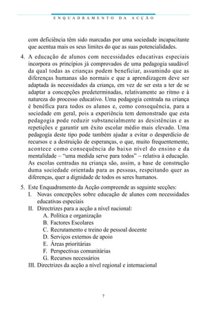 E N Q U A D R A M E N T O   D A   A C Ç Ã O




    com deficiência têm sido marcadas por uma sociedade incapacitante
    que acentua mais os seus limites do que as suas potencialidades.
04. A educação de alunos com necessidades educat ivas especiais
    incorpora os princípios já comprovados de uma pedagogia saudável
    da qual todas as crianças podem benefi c i a r, assumindo que as
    d i fe renças humanas são normais e que a aprendizagem deve ser
    adaptada às necessidades da criança, em vez de ser esta a ter de se
    adaptar a concepções predeterminadas, relativamente ao ritmo e à
    natureza do processo educativo. Uma pedagogia centrada na criança
    é benéfica para todos os alunos e, como consequência, para a
    sociedade em geral, pois a experiência tem demonstrado que esta
    p e d agogia pode reduzir substancialmente as desistências e as
    repetições e garantir um êxito escolar médio mais elevado. Uma
    pedagogia deste tipo pode também ajudar a evitar o desperdício de
    recursos e a destruição de esperanças, o que, muito frequentemente,
    acontece como consequência do baixo nível do ensino e da
    mentalidade – “uma medida serve para todos” – relativa à educação.
    As escolas centradas na criança são, assim, a base de construção
    duma sociedade orientada para as pessoas, respeitando quer as
    diferenças, quer a dignidade de todos os seres humanos.
05. Este Enquadramento da Acção compreende as seguinte secções:
    I. Novas concepções sobre educação de alunos com necessidades
         educativas especiais
    II. Directrizes para a acção a nível nacional:
           A. Política e organização
           B. Factores Escolares
           C. Recrutamento e treino de pessoal docente
           D. Serviços externos de apoio
           E. Áreas prioritárias
           F. Perspectivas comunitárias
           G. Recursos necessários
    III. Directrizes da acção a nível regional e internacional




                                   7
 